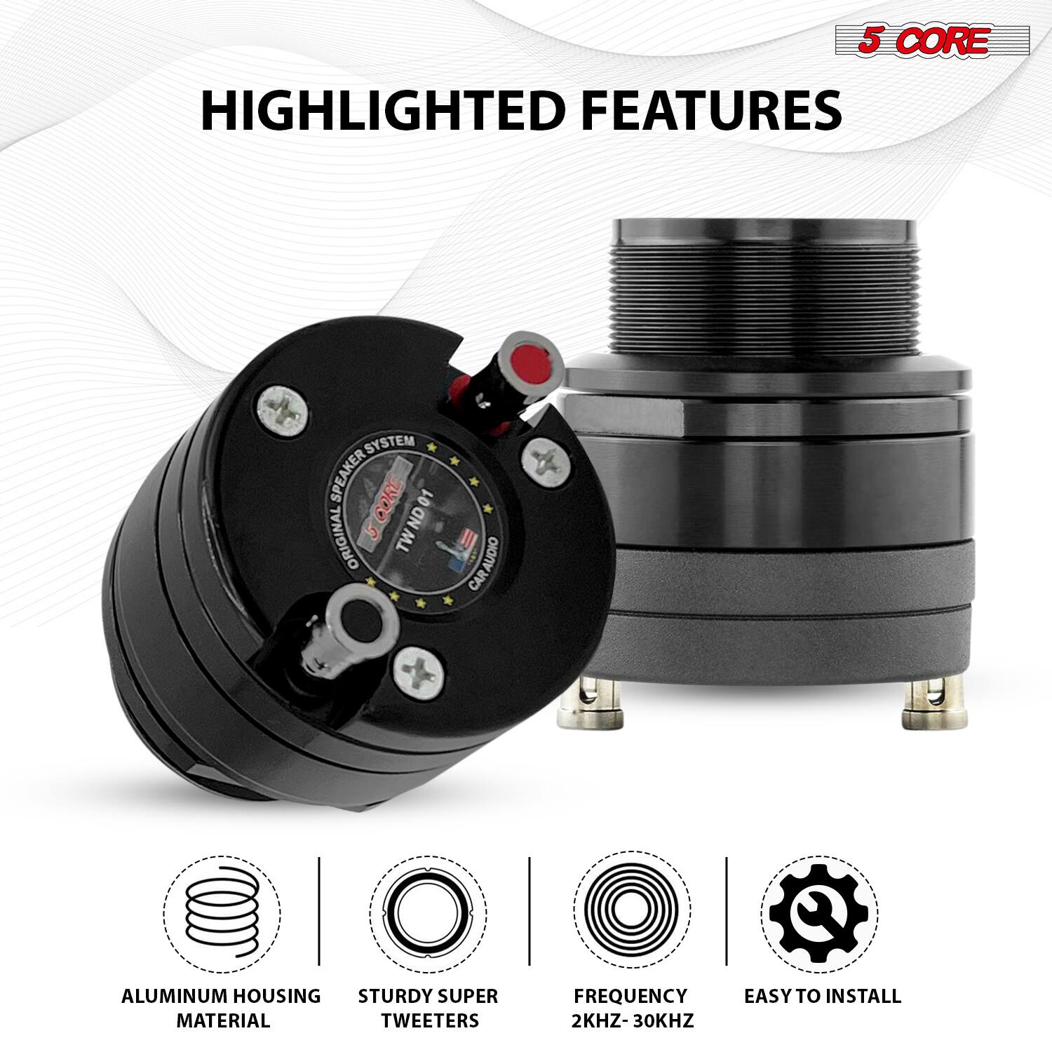 5 CORE HIGHLIGHTED FEATURES

SYSTEM SPEAKER CORE 01 ORIGINAL TWIN

CAR AUDIO CAR

ALUMINUM HOUSING STURDY SUPER MATERIAL TWEETERS

FREQUENCY EASY TO INSTALL 2KHZ-30KHZ