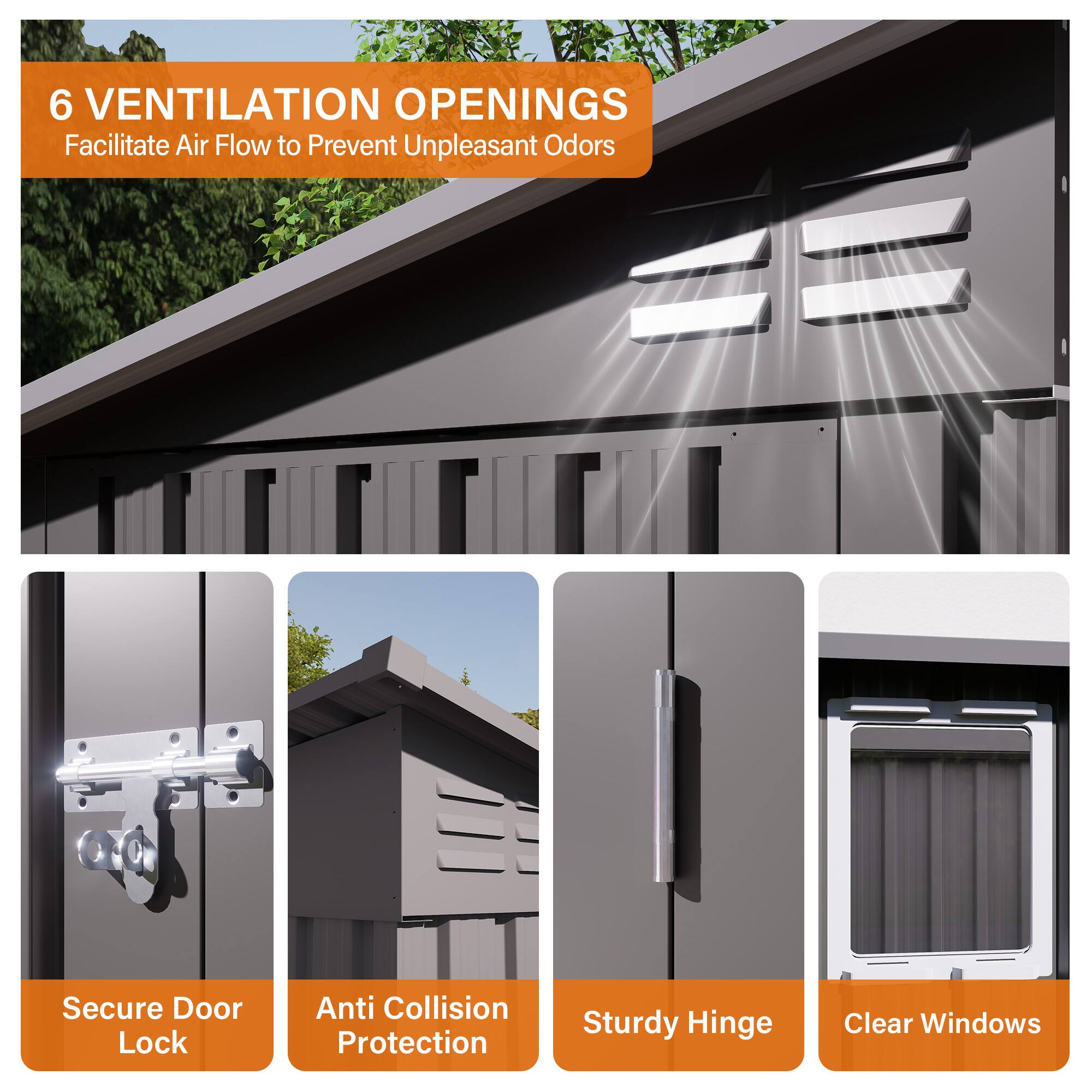 6 VENTILATION OPENINGS  
Facilitate Air Flow to Prevent Unpleasant Odors  

Secure Door Lock  

Anti Collision Protection  

Sturdy Hinge  

Clear Windows