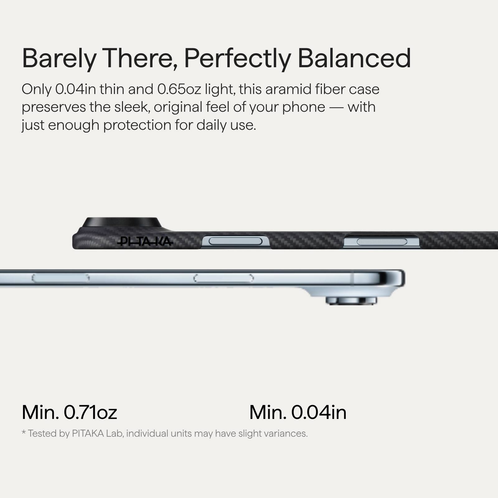 Barely There, Perfectly Balanced

Only 0.04in thin and 0.65oz light, this aramid fiber case preserves the sleek, original feel of your phone — with just enough protection for daily use.

Min. 0.71oz  
* Tested by PITAKA Lab, individual units may have slight variances.

Min. 0.04in  
* Tested by PITAKA Lab, individual units may have slight variances.