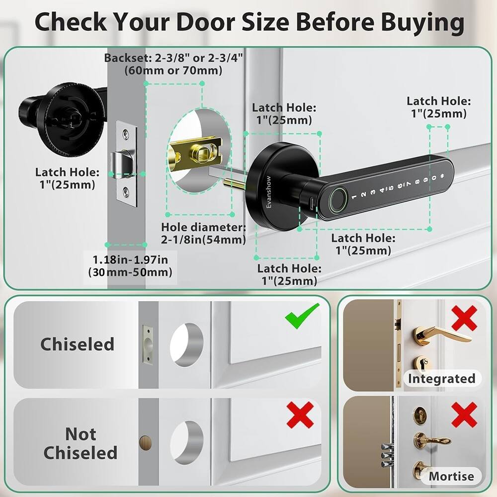 Check Your Door Size Before Buying

Backset: 2-3/8" or 2-3/4" (60mm or 70mm)

Latch Hole: 1" (25mm)

Hole diameter: 2-1/8in (54mm)

1.18in-1.97in (30mm-50mm)

Chiseled X
Not Chiseled X
Integrated X
Mortise

Latch Hole: 1" (25mm)

Latch Hole: 1" (25mm)

Latch Hole: 1" (25mm)

Latch Hole: 1" (25mm)