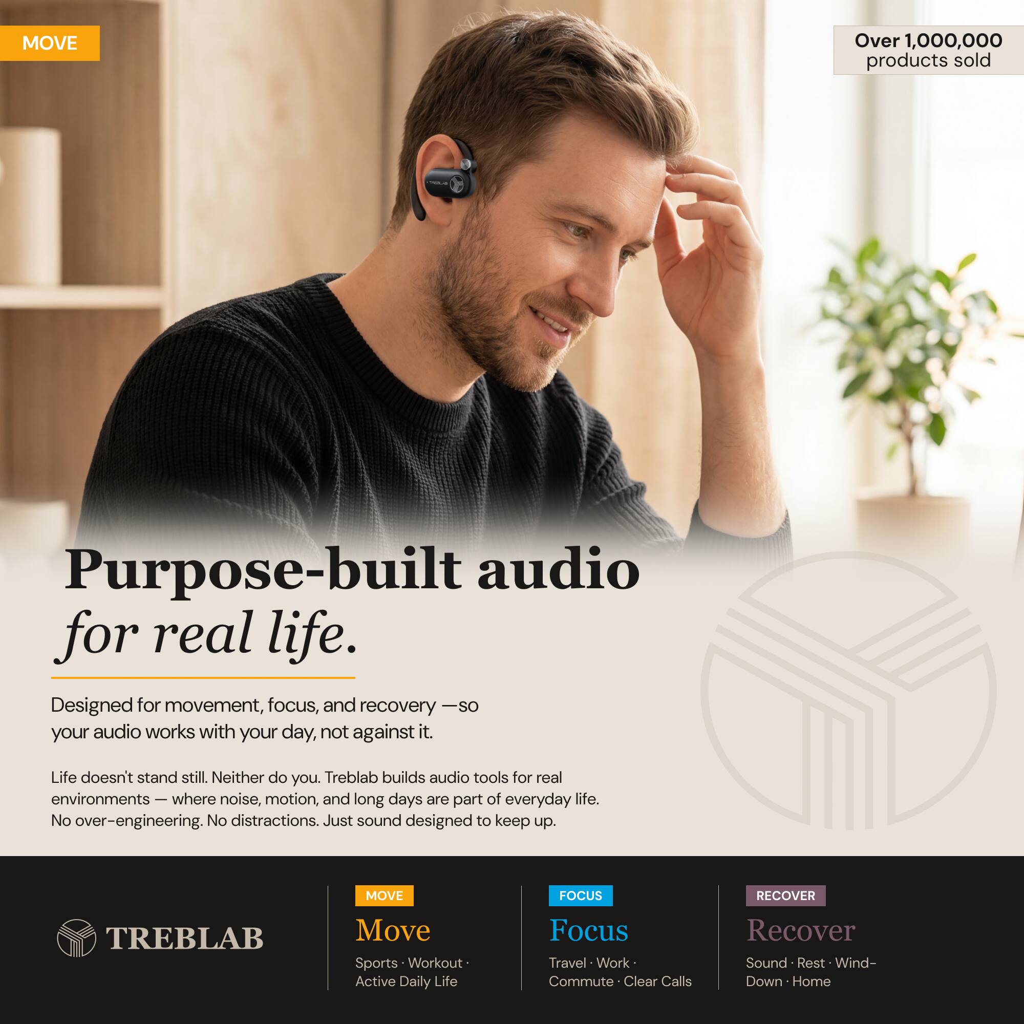 MOVE Over 1,000,000 products sold

Purpose-built audio for real life. Designed for movement, focus, and recovery - so your audio works with your day, not against it. Life doesn't stand still. Neither do you. Treblab builds audio tools for real environments - where noise, motion, and long days are part of everyday life. No over-engineering. No distractions. Just sound designed to keep up.

MOVE FOCUS RECOVER TREBLAB

Move Sports Workout Active Daily Life

Focus Travel Work Commute Clear Calls

Recover Sound Rest Wind-Down Home