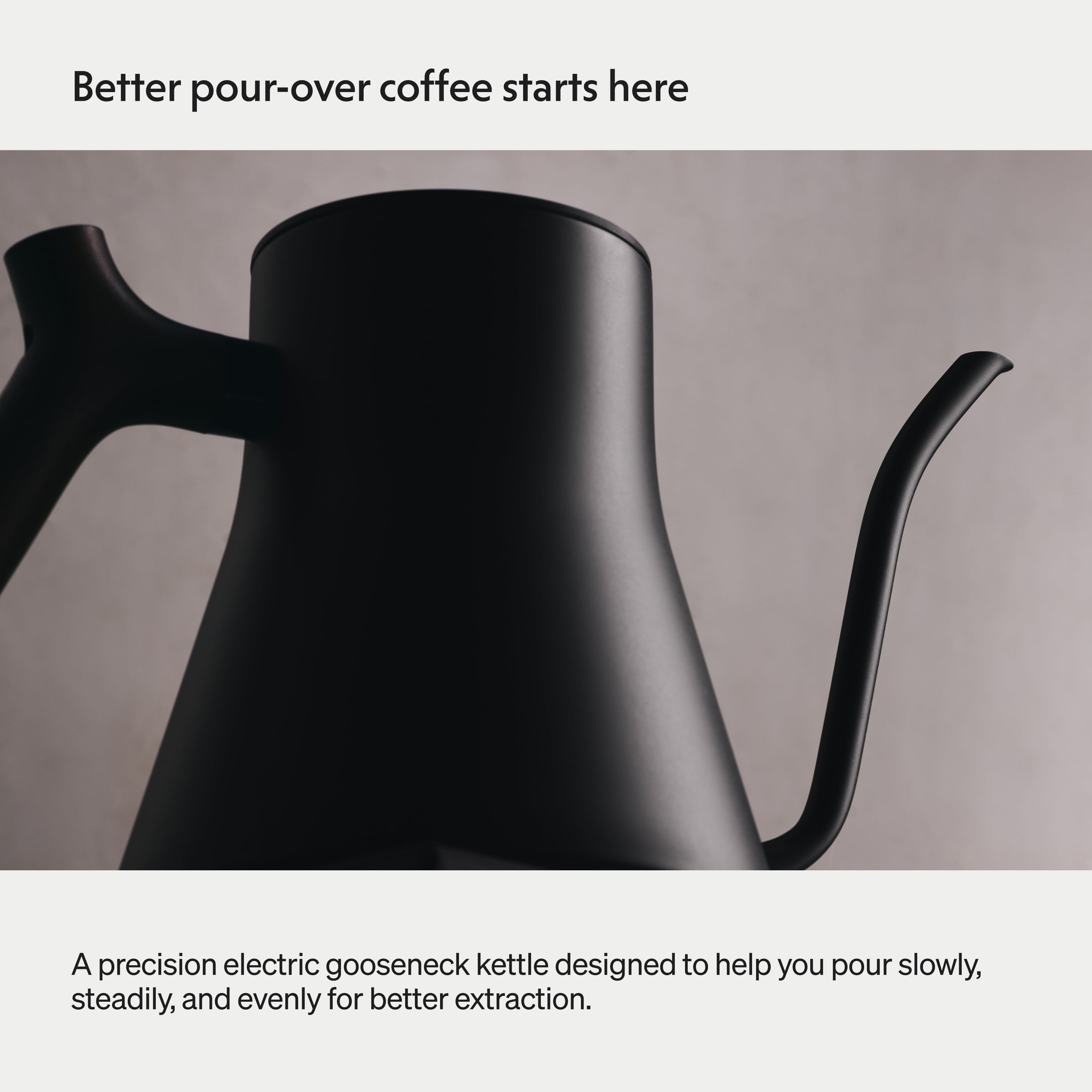 Better pour-over coffee starts here

A precision electric gooseneck kettle designed to help you pour slowly, steadily, and evenly for better extraction.