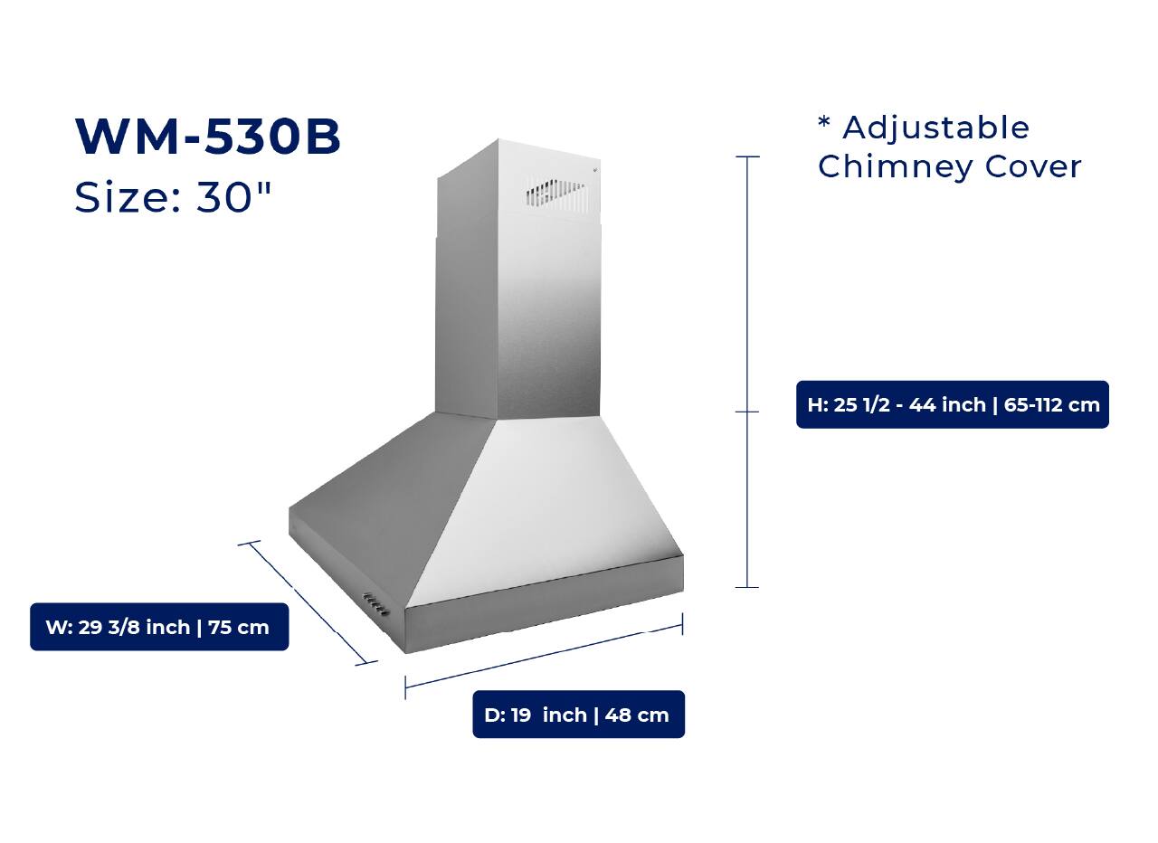 WM-530B  
Size: 30"  

* Adjustable Chimney Cover  
H: 25 1/2 - 44 inch | 65-112 cm  
W: 29 3/8 inch | 75 cm  
D: 19 inch | 48 cm