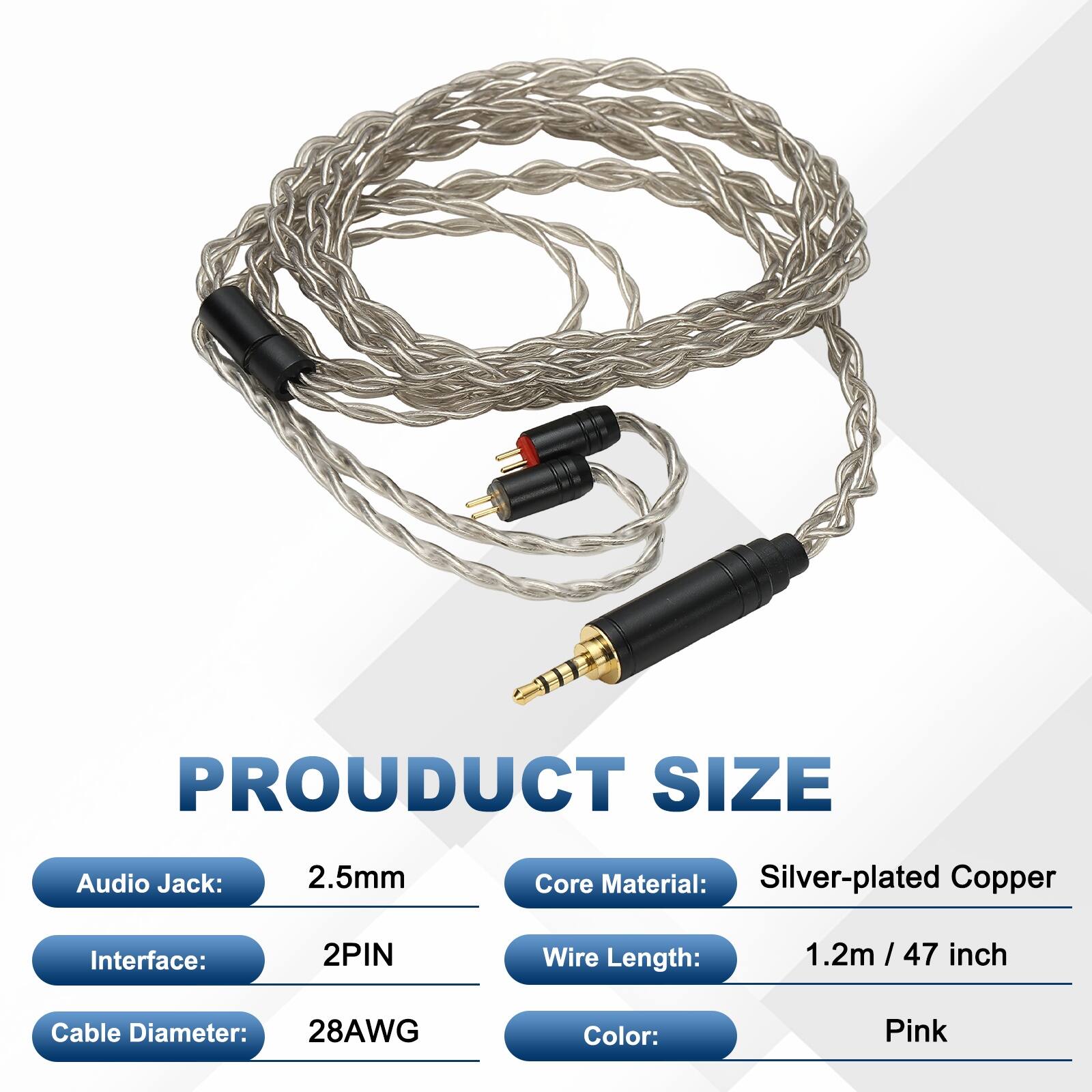 PRODUCT SIZE  
Audio Jack: 2.5mm  
Core Material: Silver-plated Copper  
Interface: 2PIN  
Wire Length: 1.2m / 47 inch  
Cable Diameter: 28AWG  
Color: Pink