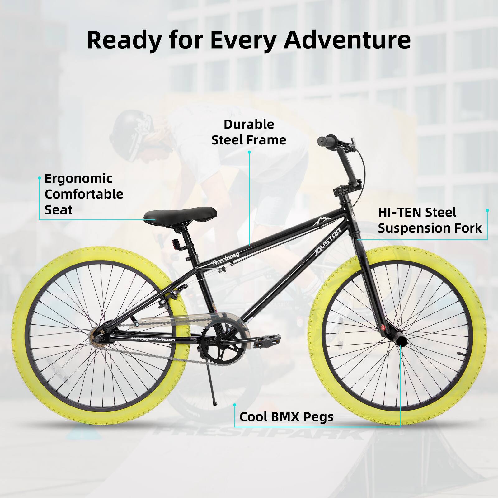 Ready for Every Adventure  
Durable Steel Frame  
Ergonomic Comfortable Seat  
HI-TEN Steel Suspension Fork  
Cool BMX Pegs