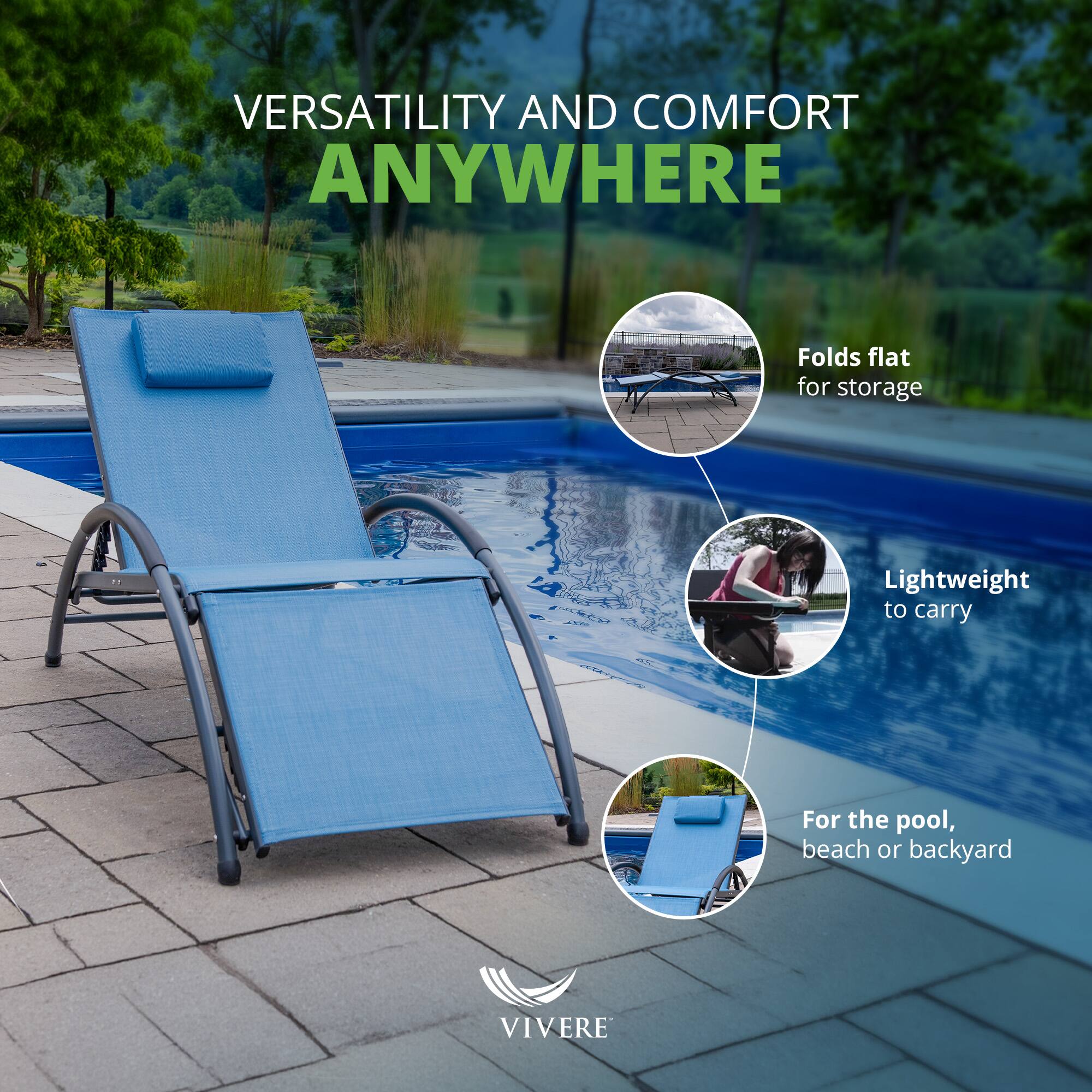 VERSATILITY AND COMFORT ANYWHERE

- Folds flat for storage
- Lightweight to carry
- For the pool, beach or backyard

VIVERE