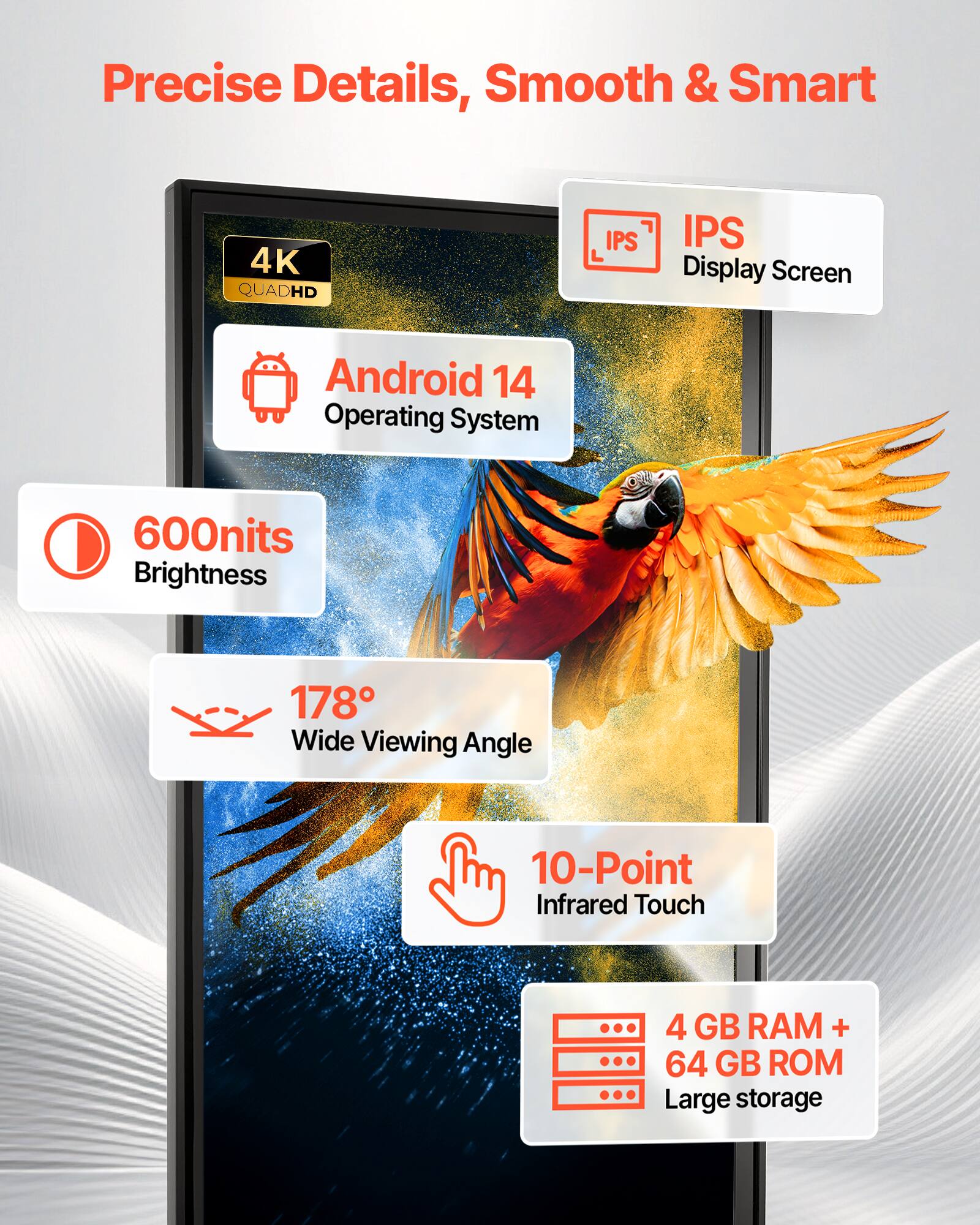Precise Details, Smooth & Smart

4K QUADHD IPS Display Screen
Android 14 Operating System
600nits Brightness
178° Wide Viewing Angle
10-Point Infrared Touch
4 GB RAM + 64 GB ROM Large storage