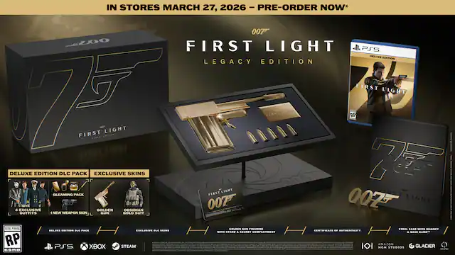 IN STORES MARCH 27, 2026 - PRE-ORDER NOW*
007 FIRST LIGHT LEGACY EDITION
DELUXE EDITION DLC PACK
- GLEAMING PACK
- 4 EXCLUSIVE SKINS
- NEW WEAPON SKIN
- GOLDEN GUN FIGURINE
- STEEL CASE WITH MAGNET
- CERTIFICATE OF AUTHENTICITY
- STAND & SECRET COMPARTMENT
EXCLUSIVE SKINS
- GOLDEN OBSIDIAN OUTFITS
DELUXE EDITION DLC PACK
- EXCLUSIVE SKINS
PS5 XBOX STEAM
RATING PENDING RP ESRB
007 FIRST LIGHT
PS5 DELUXE EDITION
007 FIRST LIGHT
MGM STUDIOS
AMAZON GLACIER - RP (Rating Pending)