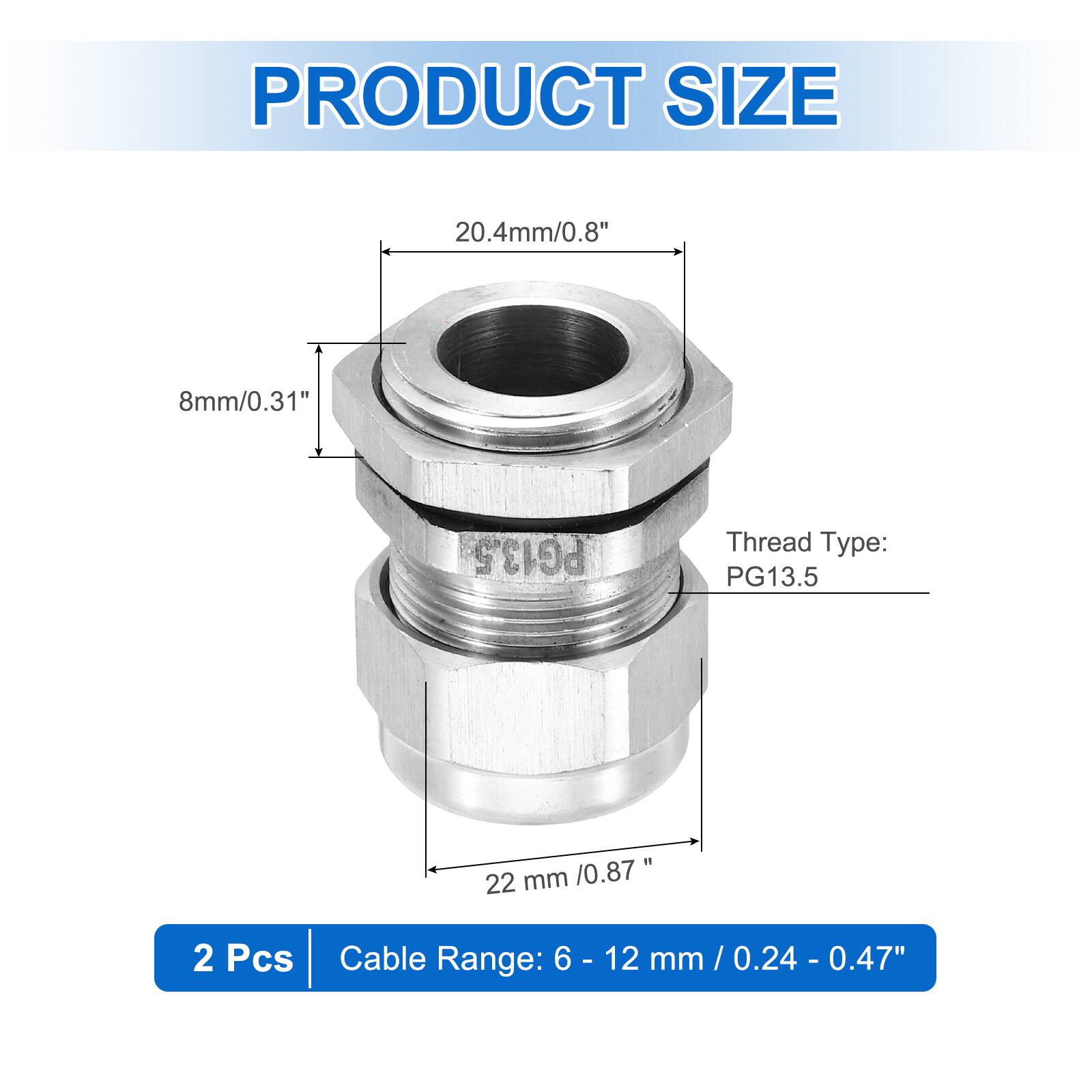 PRODUCT SIZE  
20.4mm/0.8"  
8mm/0.31"  
PG13.5 Thread Type: PG13.5  
22 mm /0.87"  
2 Pcs  
Cable Range: 6 - 12 mm / 0.24 - 0.47"
