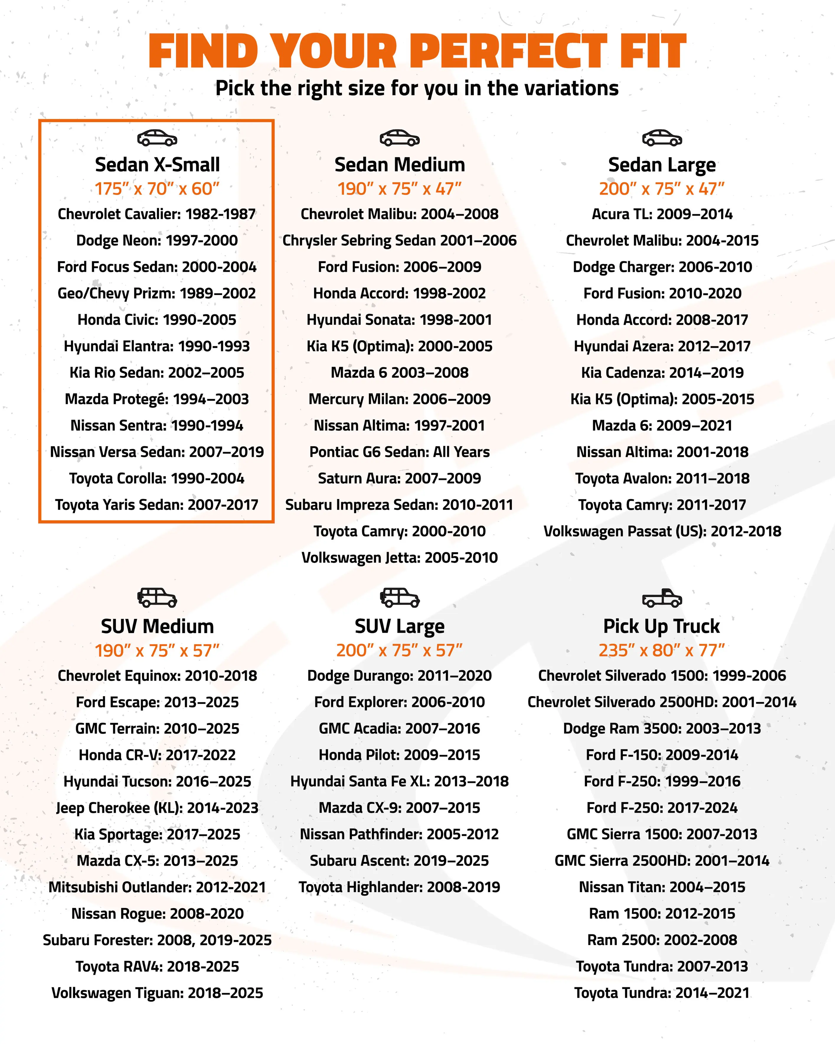 FIND YOUR PERFECT FIT

Pick the right size for you in the variations

**Sedan X-Small**
- 175" x 70" x 60"
- Chevrolet Cavalier: 1982-1987
- Dodge Neon: 1997-2000
- Ford Focus Sedan: 2000-2004
- Geo/Chevy Prizm: 1989-2002
- Honda Civic: 1990-2005
- Hyundai Elantra: 1990-1993
- Kia Rio Sedan: 2002-2005
- Mazda Protegé: 1994-2003
- Nissan Sentra: 1990-1994
- Nissan Versa Sedan: 2007-2019
- Toyota Corolla: 1990-2004
- Toyota Yaris Sedan: 2007-2017
- Subaru Impreza Sedan: 2010-