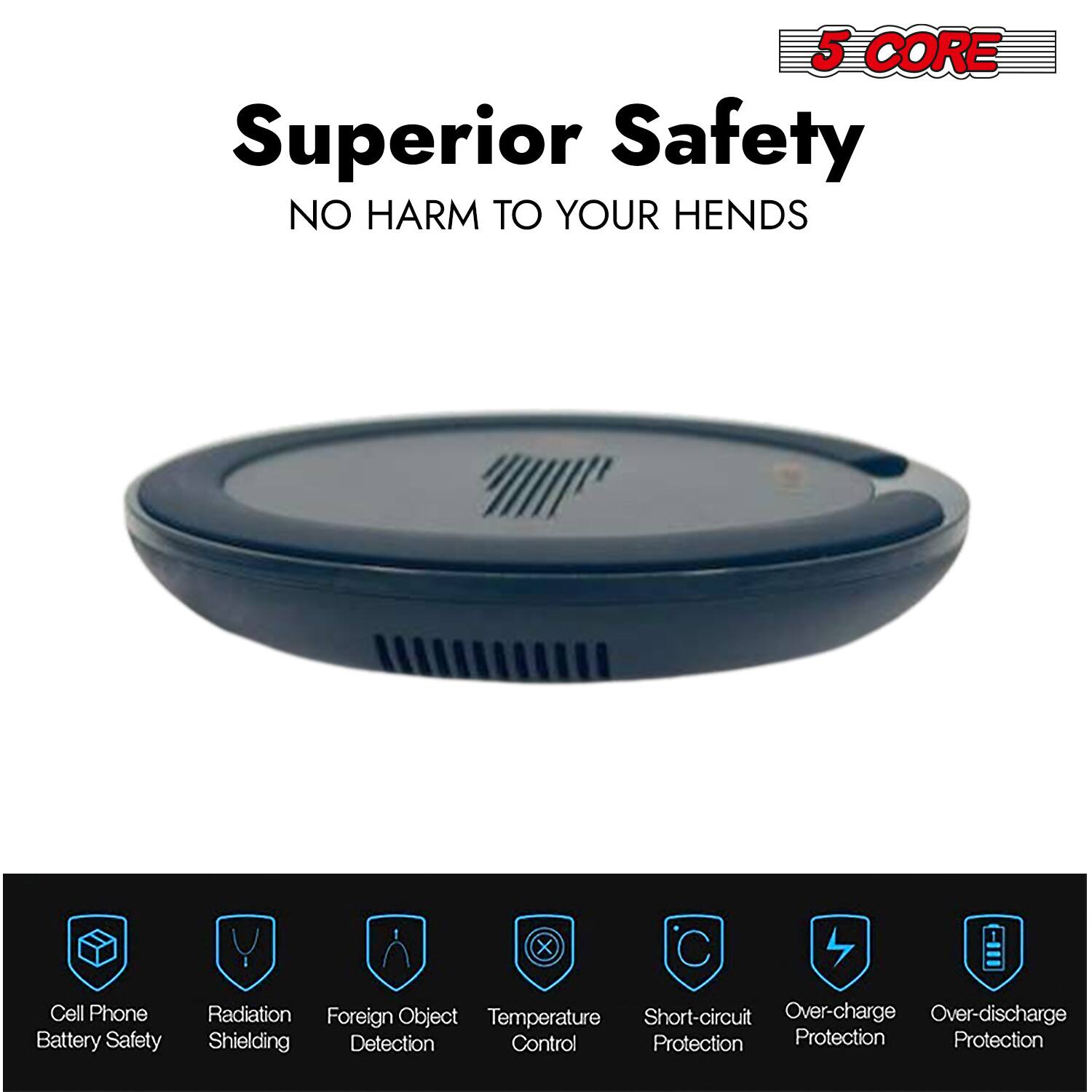 5 CORE Superior Safety  
NO HARM TO YOUR HENDS  

Cell Phone Battery Safety  
Radiation Shielding  
Foreign Object Detection  
Temperature Control  
Short-circuit Protection  
Over-charge Protection  
Over-discharge Protection