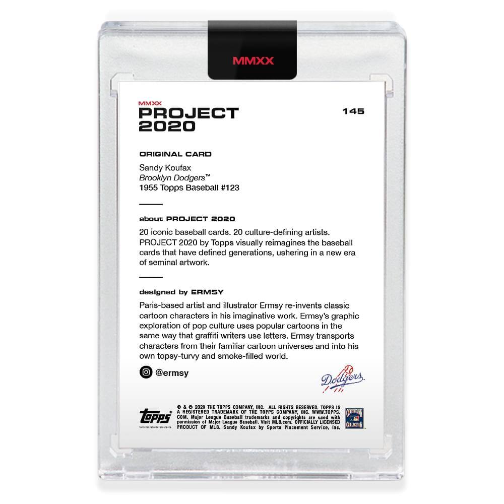 **MMXX PROJECT 2020**

**145**

**ORIGINAL CARD**

Sandy Koufax  
Brooklyn Dodgers™  
1955 Topps Baseball #123

---

**about PROJECT 2020**

20 iconic baseball cards, 20 culture-defining artists.  
PROJECT 2020 by Topps visually reimagines the baseball cards that have defined generations, ushering in a new era of seminal artwork.

---

**designed by ERMSY**

Paris-based artist and illustrator Ermsy re-invents classic cartoon characters in his imaginative work. Ermsy's graphic exploration of pop culture uses popular cartoons in the same way that graffiti writers use letters. Ermsy transports characters from their familiar cartoon universes and into his own topsy-turvy and smoke-filled world.

@ermsy

---

© & ™ 2020 THE TOPPS COMPANY, INC. ALL RIGHTS RESERVED. TOPPS IS A REGISTERED TRADEMARK OF THE TOPPS COMPANY, INC. WWW.TOPPS.COM

PRODUCT OF MLB. Sandy Koufax.  
OFFICIALLY LICENSED WITH PERMISSION OF MAJOR LEAGUE BASEBALL. Visit MLB.com.  
OFFICIALLY LICENSED.  
