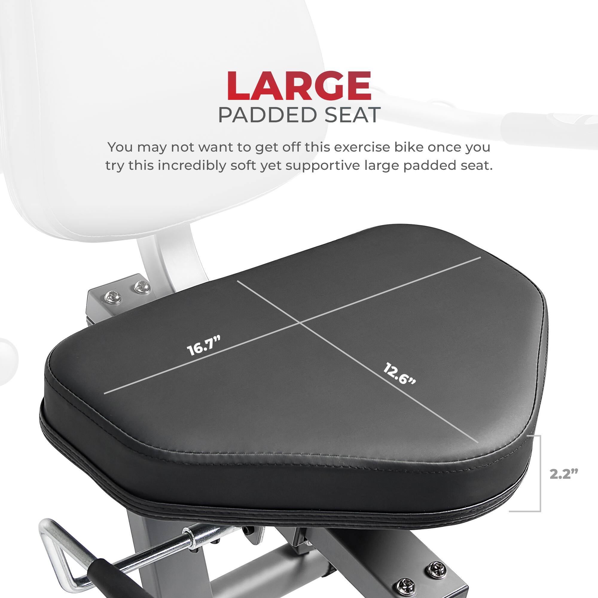 LARGE PADDED SEAT

You may not want to get off this exercise bike once you try this incredibly soft yet supportive large padded seat.

16.7"
12.6"
2.2"