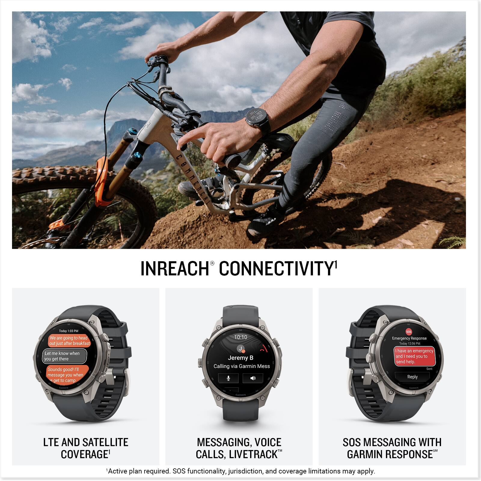 INREACH CONNECTIVITY

Today 1:13 PM
We are going to head out just after breakfast. Let me know when you get there. Sounds good! I'll message you when I get to camp.

10:10
Jeremy
Calling via Garmin Mess

Emergency Response
Today 12:06 PM
Have an emergency and need you to send help. Reply

LTE AND SATELLITE COVERAGE
MESSAGING, VOICE CALLS, LIVETRACK
SOS MESSAGING WITH GARMIN RESPONSE

Active plan required. SOS functionality, jurisdiction, and coverage limitations may apply.
