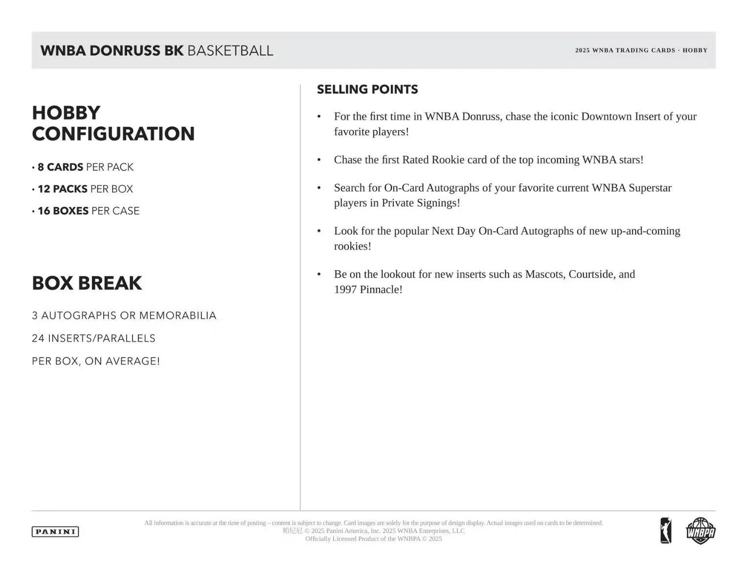 **WNBA DONRUSS BK BASKETBALL**

**2025 WNBA TRADING CARDS • HOBBY**

---

**HOBBY CONFIGURATION**

- 8 CARDS PER PACK
- 12 PACKS PER BOX
- 16 BOXES PER CASE

---

**BOX BREAK**

- 3 AUTOGRAPHS OR MEMORABILIA
- 24 INSERTS/PARALLELS PER BOX, ON AVERAGE!

---

**SELLING POINTS**

- For the first time in WNBA Donruss, chase the iconic Downtown Insert of your favorite players!
- Chase the first Rated Rookie card of the top incoming WNBA stars!
- Search for On-Card Autographs of your favorite current WNBA Superstar players in Private Signings!
- Look for the popular Next Day On-Card Autographs of new up-and-coming rookies!
- Be on the lookout for new inserts such as Mascots, Courtside, and 1997 Pinnacle!

---

**PANINI**

All information is accurate at the time of posting – content is subject to change. Card images are solely for the purpose of design display. Actual images used on cards to be determined.

© 202