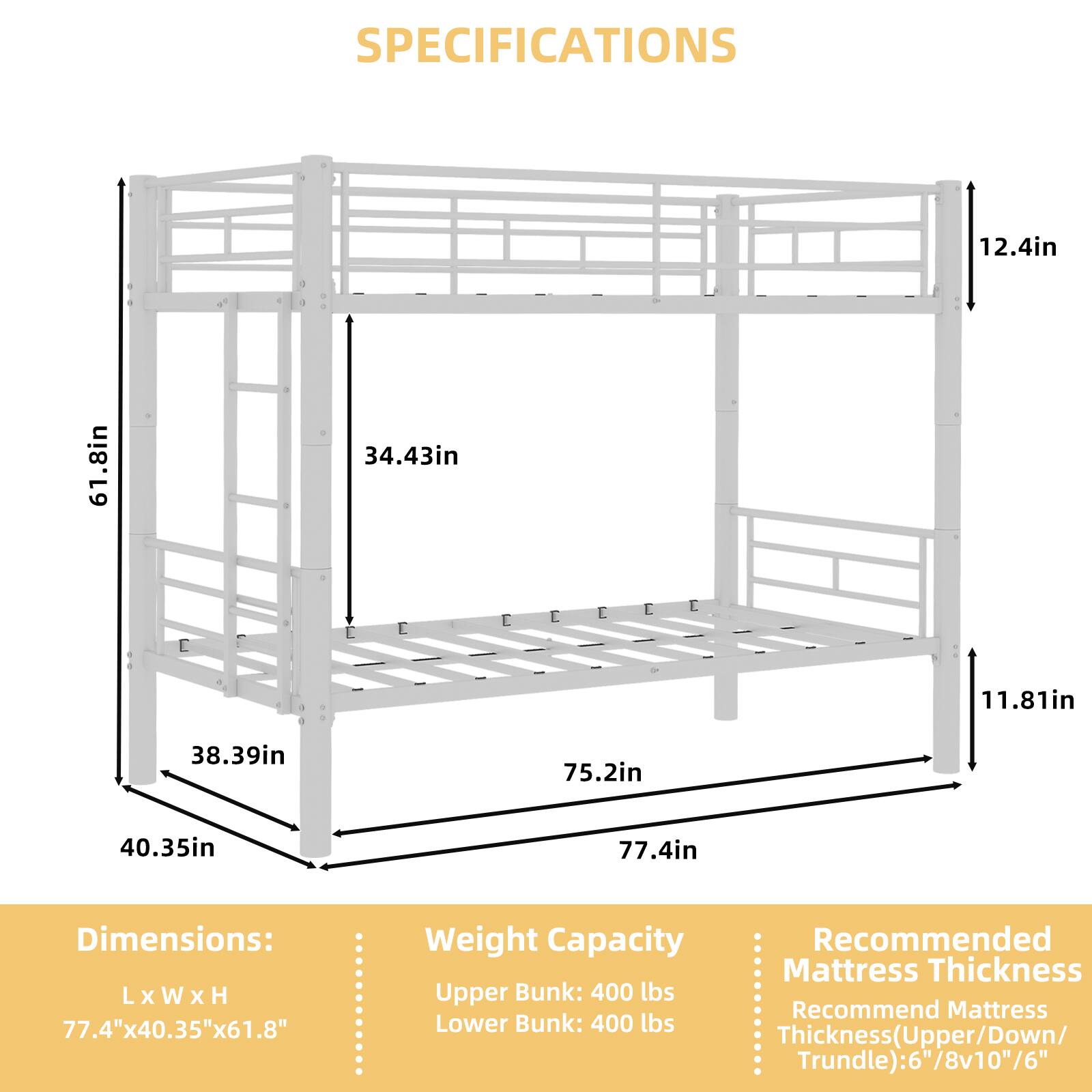 SPECIFICATIONS

12.4in  
61.8in  
34.43in  
11.81in  
38.39in  
75.2in  
40.35in  
77.4in  

Dimensions: L x W x H  
77.4" x 40.35" x 61.8"  

Weight Capacity  
Upper Bunk: 400 lbs  
Lower Bunk: 400 lbs  

Recommended Mattress Thickness  
Thickness (Upper/Down/Trundle): 6"/8"10"/6"