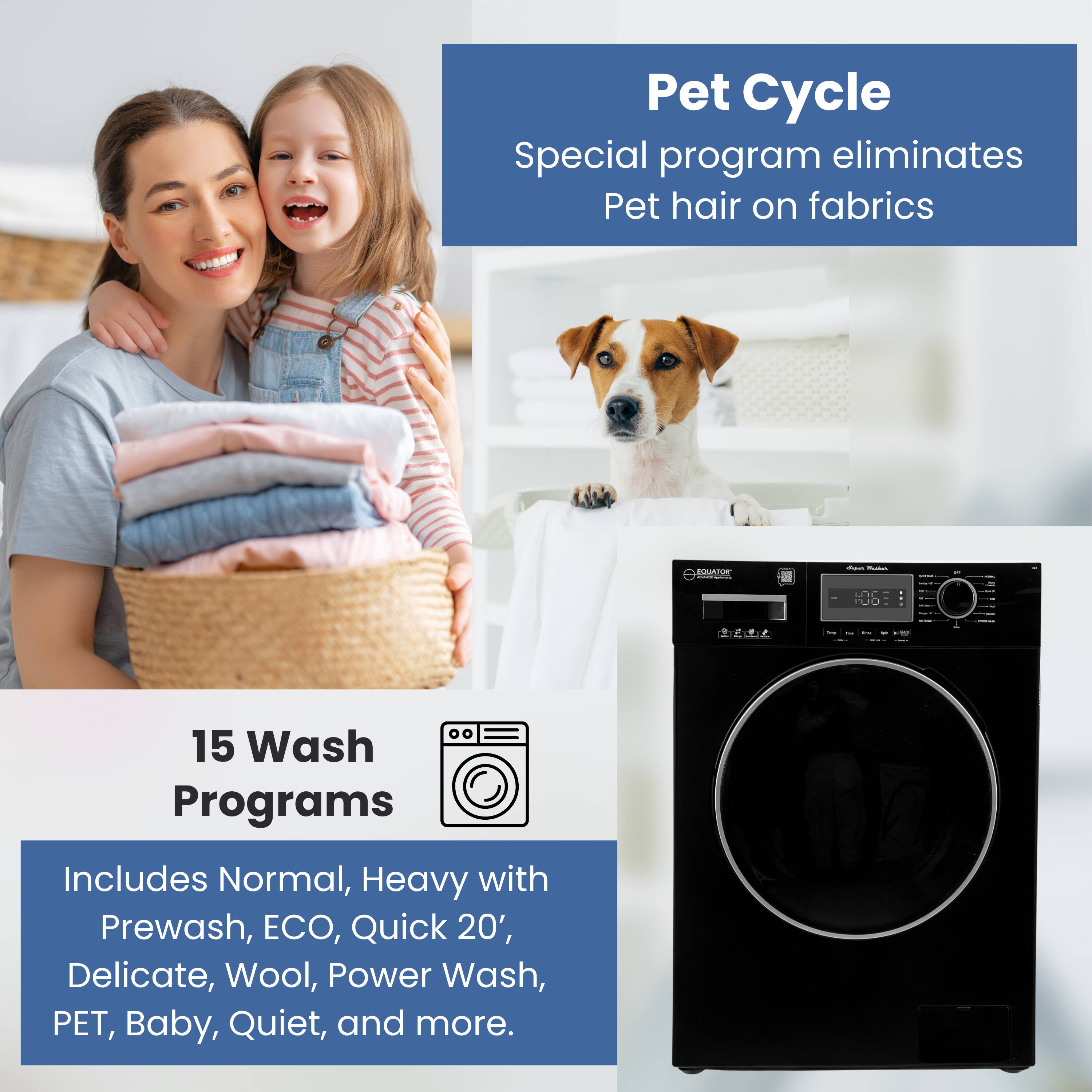 Pet Cycle  
Special program eliminates Pet hair on fabrics  

15 Wash Programs  
Includes Normal, Heavy with Prewash, ECO, Quick 20', Delicate, Wool, Power Wash, PET, Baby, Quiet, and more.
