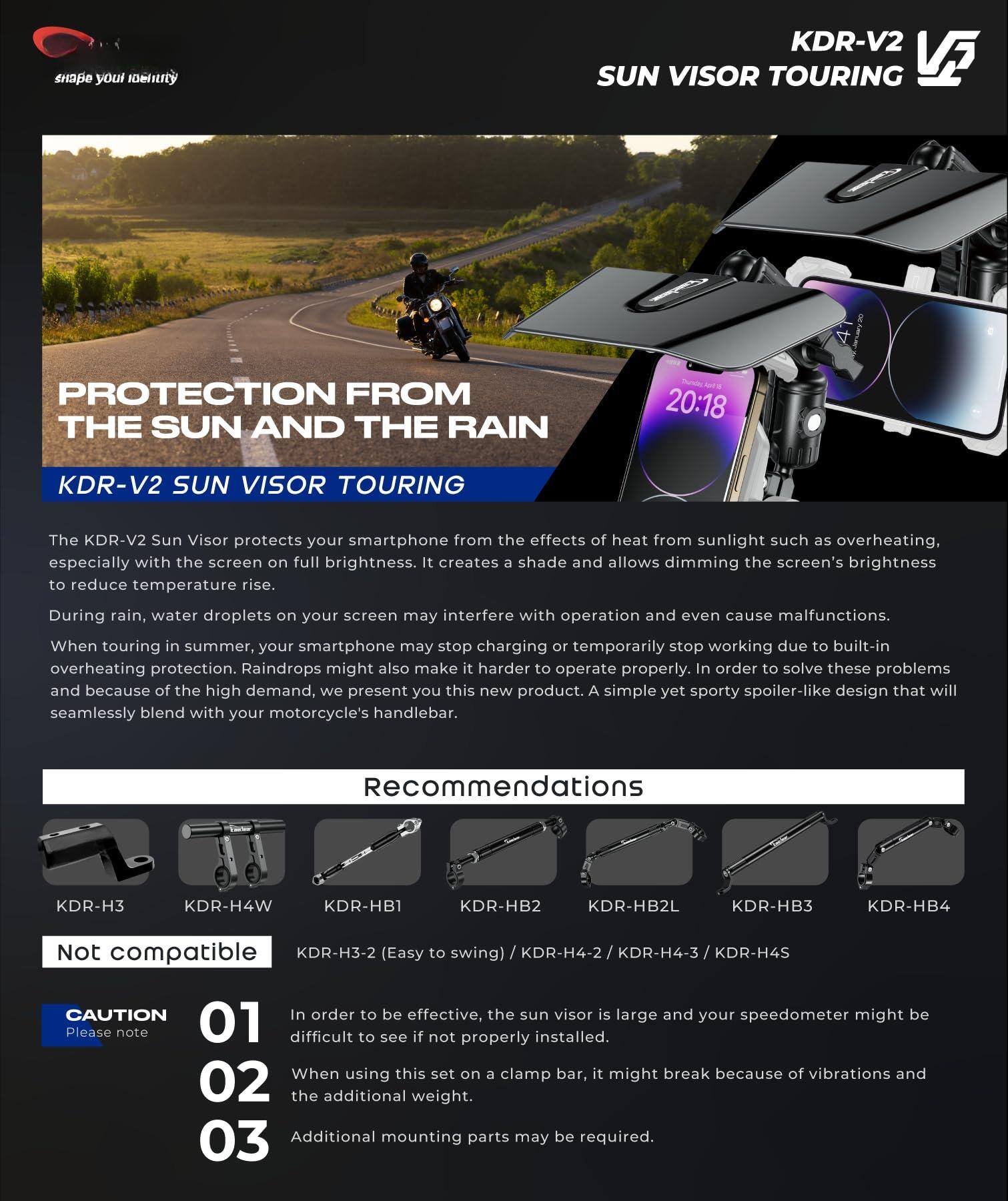 **KDR-V2 SUN VISOR TOURING**

**PROTECTION FROM THE SUN AND THE RAIN**

The KDR-V2 Sun Visor protects your smartphone from the effects of heat from sunlight such as overheating, especially with the screen on full brightness. It creates shade and allows dimming the screen's brightness to reduce temperature rise. During rain, water droplets on your screen may interfere with operation and even cause malfunctions. When touring in summer, your smartphone may stop charging or temporarily stop working due to built-in overheating protection. Raindrops might also make it harder to operate properly. In order to solve these problems and because of the high demand, we present you this new product. A simple yet sporty spoiler-like design that will seamlessly blend with your motorcycle's handlebar.

**Recommendations**

- KDR-H3
- KDR-H4W
- KDR-HB1
- KDR-HB2
- KDR-HB2L
- KDR-HB3
- KDR-HB4

**Not compatible**

- KDR-H3-2 (Easy to swing) / KDR-H4-2 / KDR-H4-3 / KDR-H4S

**CAUTION**

01