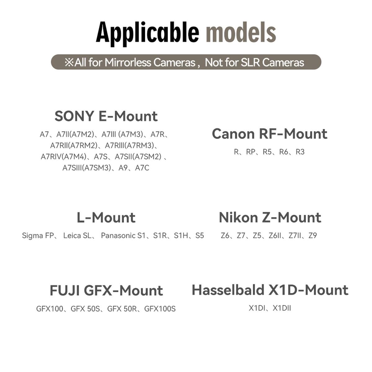 Applicable models  
All for Mirrorless Cameras, Not for SLR Cameras

SONY E-Mount  
A7, A7II(A7M2), A7III (A7M3), A7R, A7RII(A7RM2), A7RIII(A7RM3), A7RIV(A7M4), A7S, A7SII(A7SM2), A7SIII(A7SM3), A9, A7C

Canon RF-Mount  
R, RP, R5, R6, R3

L-Mount  
Sigma FP, Leica SL, Panasonic S1, S1R, S1H, S5

Nikon Z-Mount  
Z6, Z7, Z5, Z6II, Z7II, Z9

FUJI GFX-Mount  
GFX100, GFX 50S, GFX 50R, GFX100S

Hasselbald X1D-Mount  
X1DI, X1DII