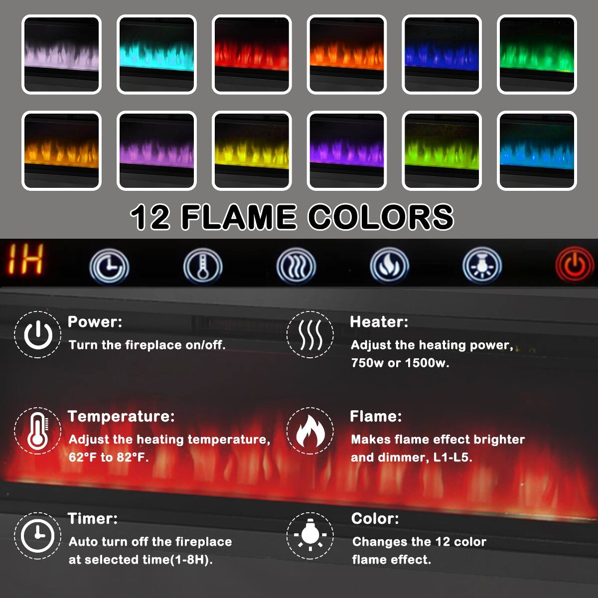 12 FLAME COLORS

Power: Turn the fireplace on/off.

Heater: Adjust the heating power, 750w or 1500w.

Temperature: Adjust the heating temperature, 62F to 82F.

Flame: Makes flame effect brighter and dimmer, L1-L5.

Timer: Auto turn off the fireplace at selected time(1-8H).

Color: Changes the 12 color flame effect.