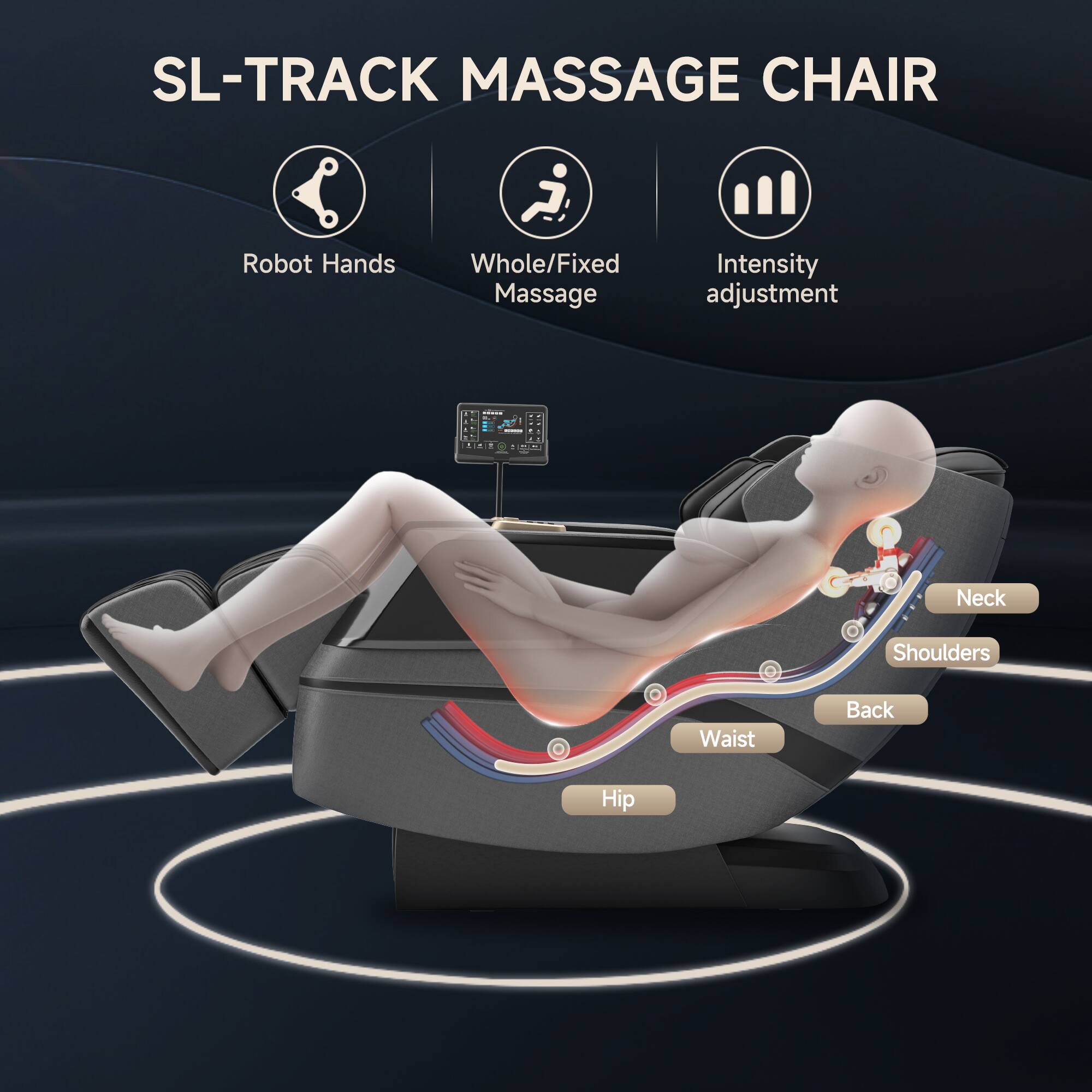 SL-TRACK MASSAGE CHAIR

- Robot Hands
- Whole/Fixed Massage
- Intensity adjustment

Neck
Shoulders
Back
Waist
Hip
