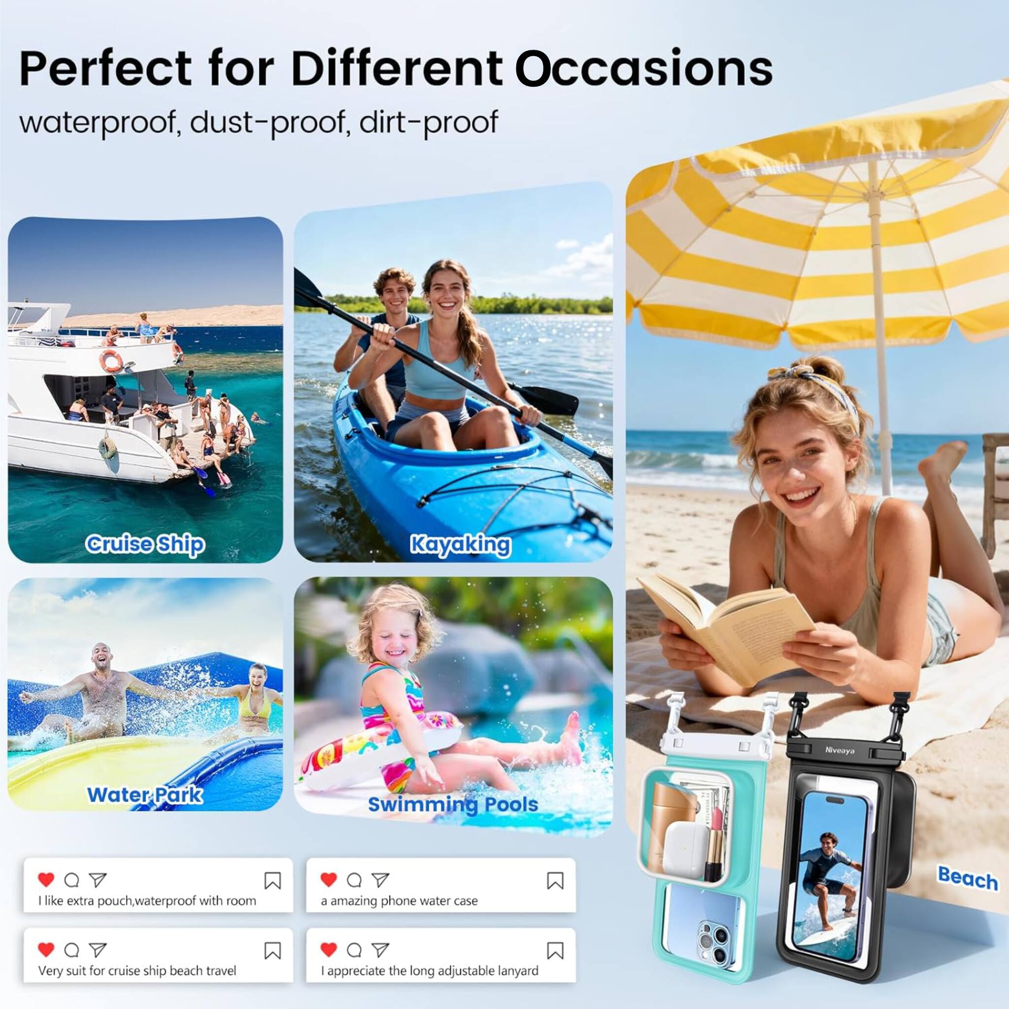 Perfect for Different Occasions  
waterproof, dust-proof, dirt-proof

- Cruise Ship
- Kayaking
- Water Park
- Swimming Pools
- Beach

I like extra pouch, waterproof with room  
a amazing phone water case  
Very suit for cruise ship beach travel  
I appreciate the long adjustable lanyard