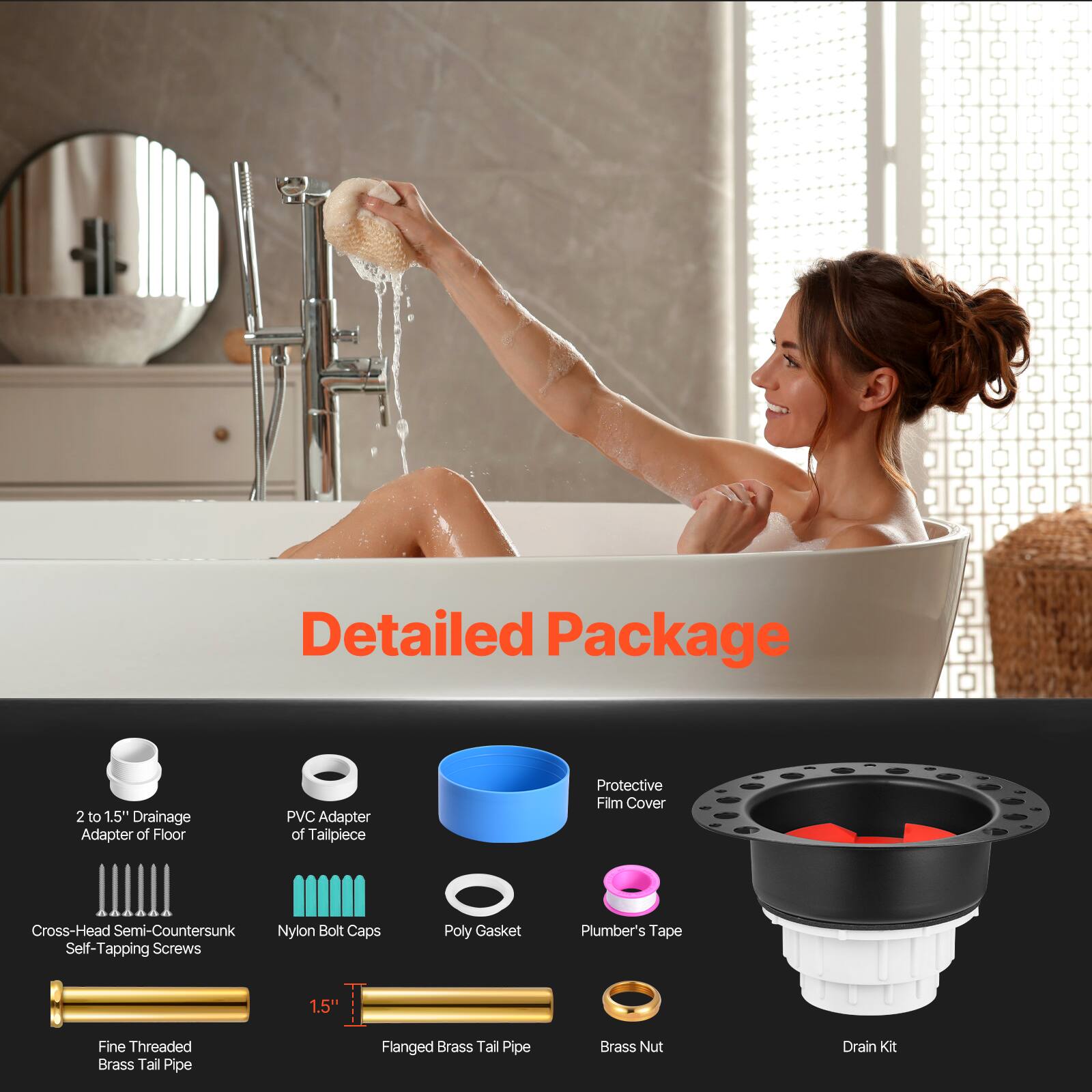 Detailed Package

- 2 to 1.5" Drainage Adapter of Floor
- PVC Adapter of Tailpiece
- Cross-Head Semi-Countersunk Self-Tapping Screws
- Nylon Bolt Caps
- Poly Gasket
- Plumber's Tape
- Fine Threaded Brass Tail Pipe
- 1.5" Flanged Brass Tail Pipe
- Brass Nut
- Drain Kit
- Protective Film Cover