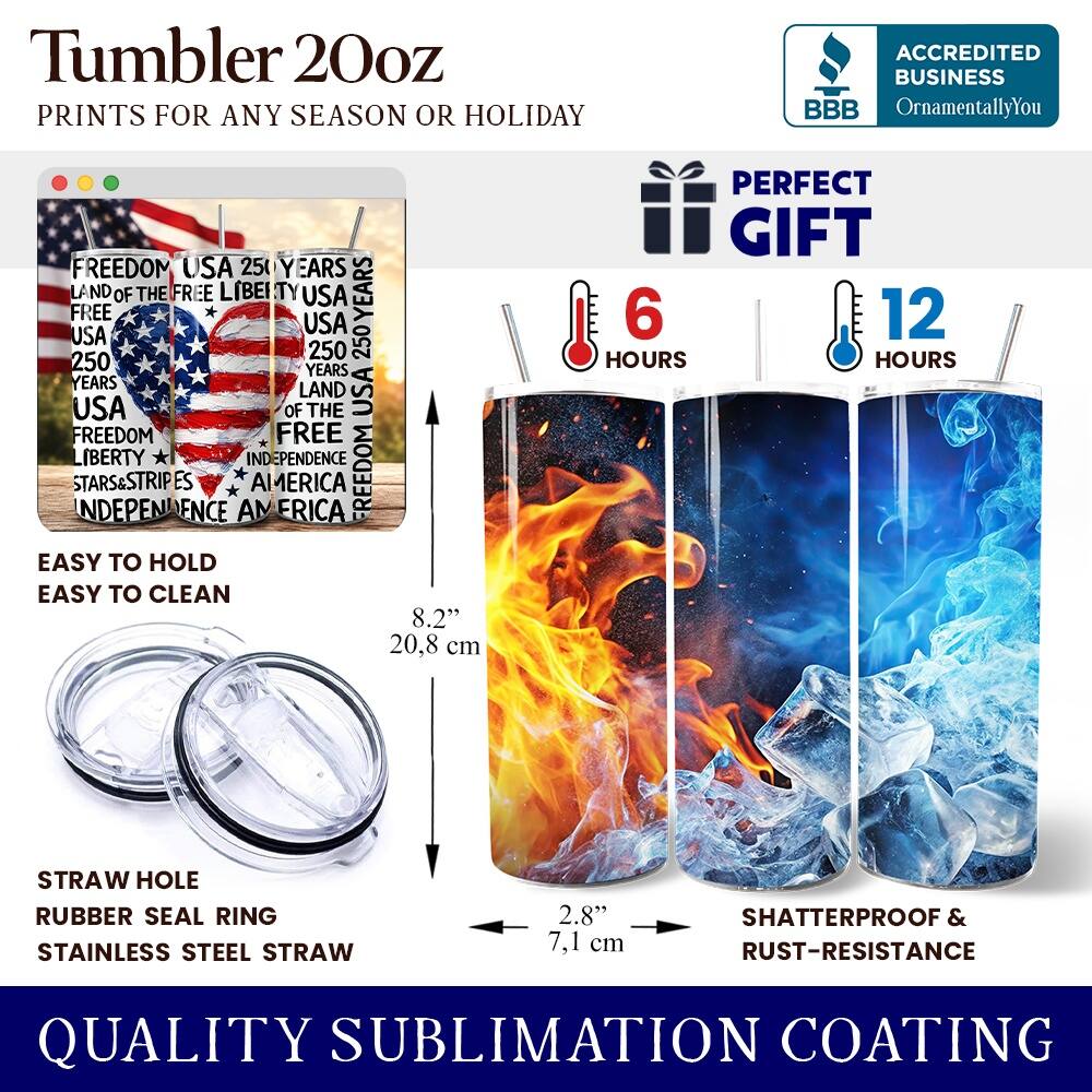 Tumbler 20oz  
PRINTS FOR ANY SEASON OR HOLIDAY  

ACCREDITED BUSINESS  
BBB  
OrnamentallyYou  

FREEDOM USA 250 YEARS  
LAND OF THE FREE LIBERTY USA  
250 YEARS  
USA  
FREEDOM  
LIBERTY  
INDEPENDENCE  
STARS&STRIPES  
INDEPENDENCE AMERICA  

PERFECT GIFT  
6 HOURS  
12 HOURS  

EASY TO HOLD  
EASY TO CLEAN  

STRAW HOLE  
RUBBER SEAL RING  
STAINLESS STEEL STRAW  

8.2" 20.8 cm  
2.8" 7.1 cm  

SHATTERPROOF & RUST-RESISTANCE  

QUALITY SUBLIMATION COATING