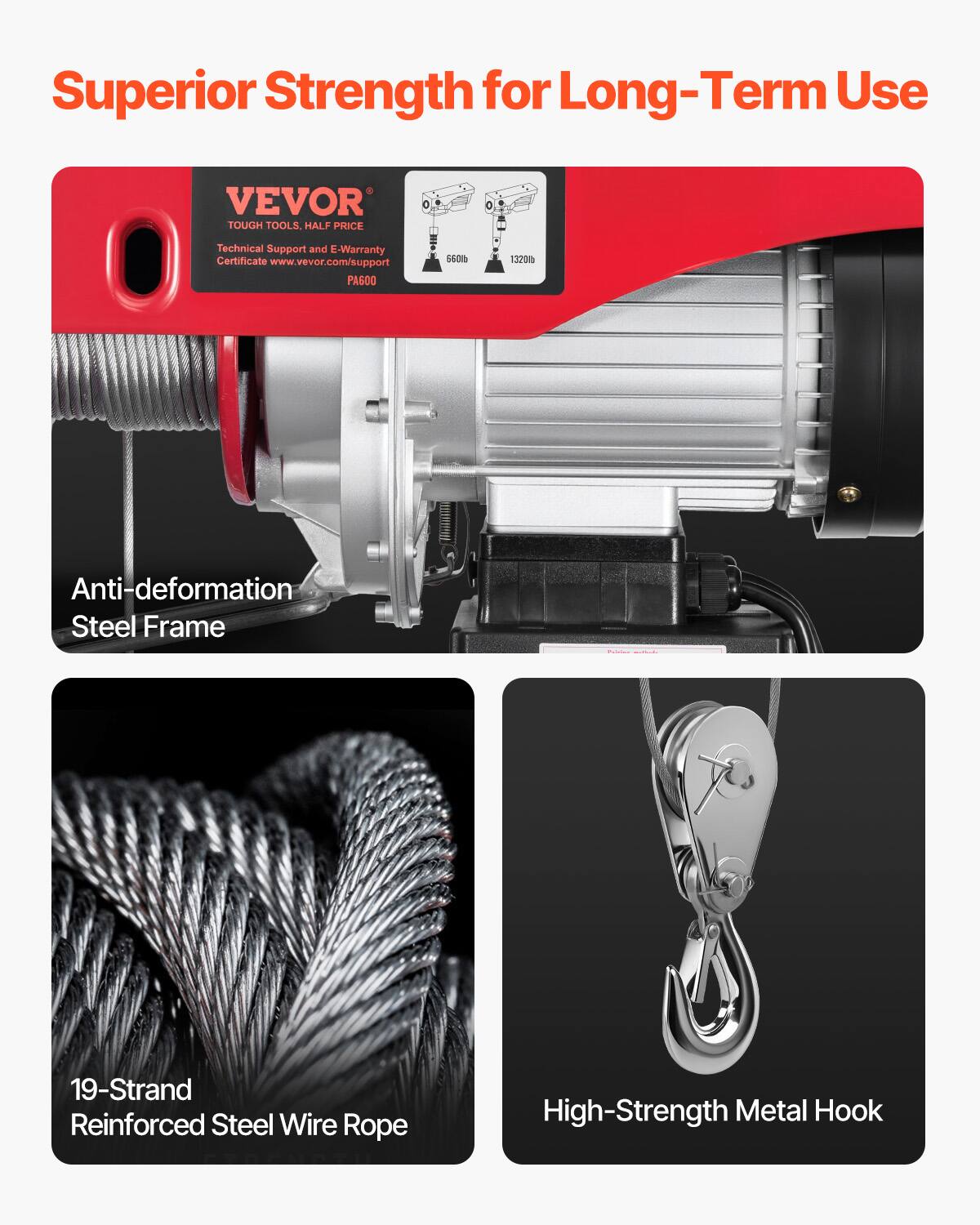 Superior Strength for Long-Term Use

VEVOR TOUGH TOOLS. HALF PRICE

Technical Support and E-Warranty Certificate www.vevor.com/support

PAG0 5608 1320

Anti-deformation Steel Frame

19-Strand Reinforced Steel Wire Rope

High-Strength Metal Hook