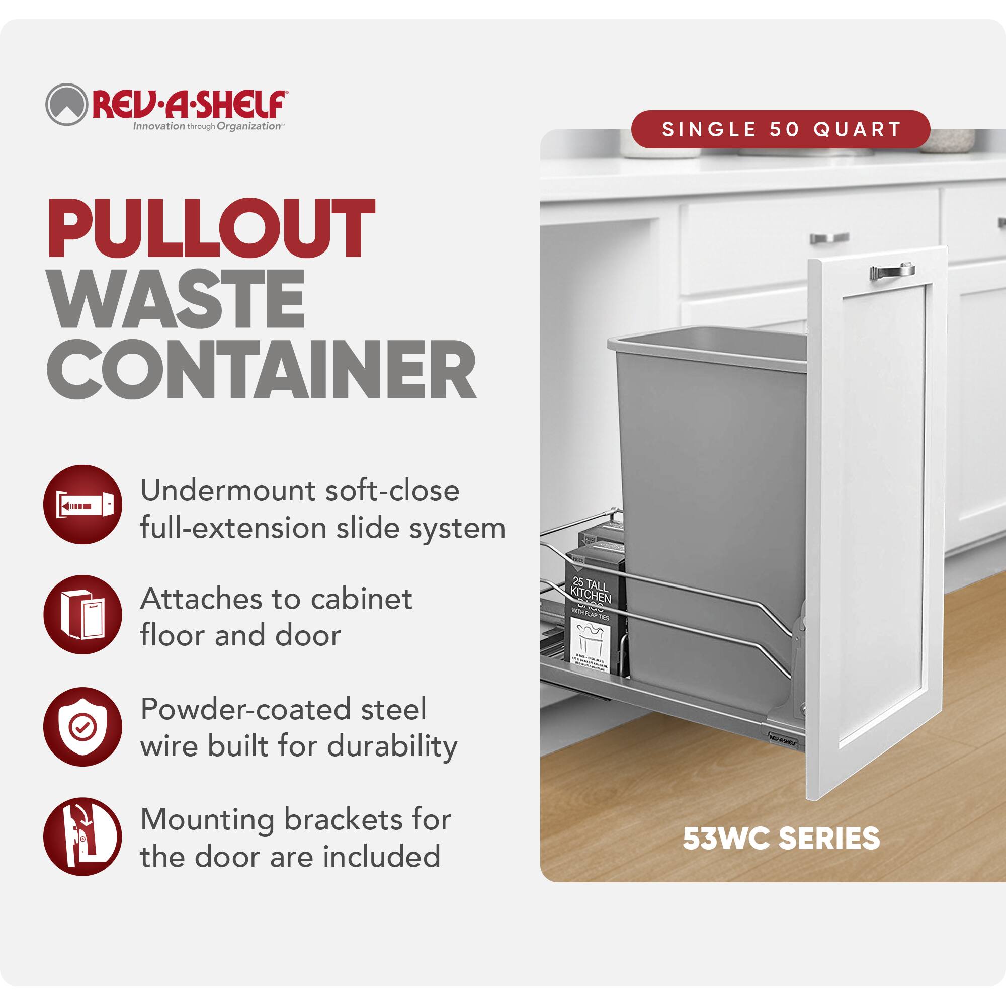 REV-A-SHELF Innovation through Organization

PULLOUT WASTE CONTAINER

SINGLE 50 QUART

- Undermount soft-close full-extension slide system
- Attaches to cabinet floor and door
- Powder-coated steel wire built for durability
- Mounting brackets for the door are included

53WC SERIES