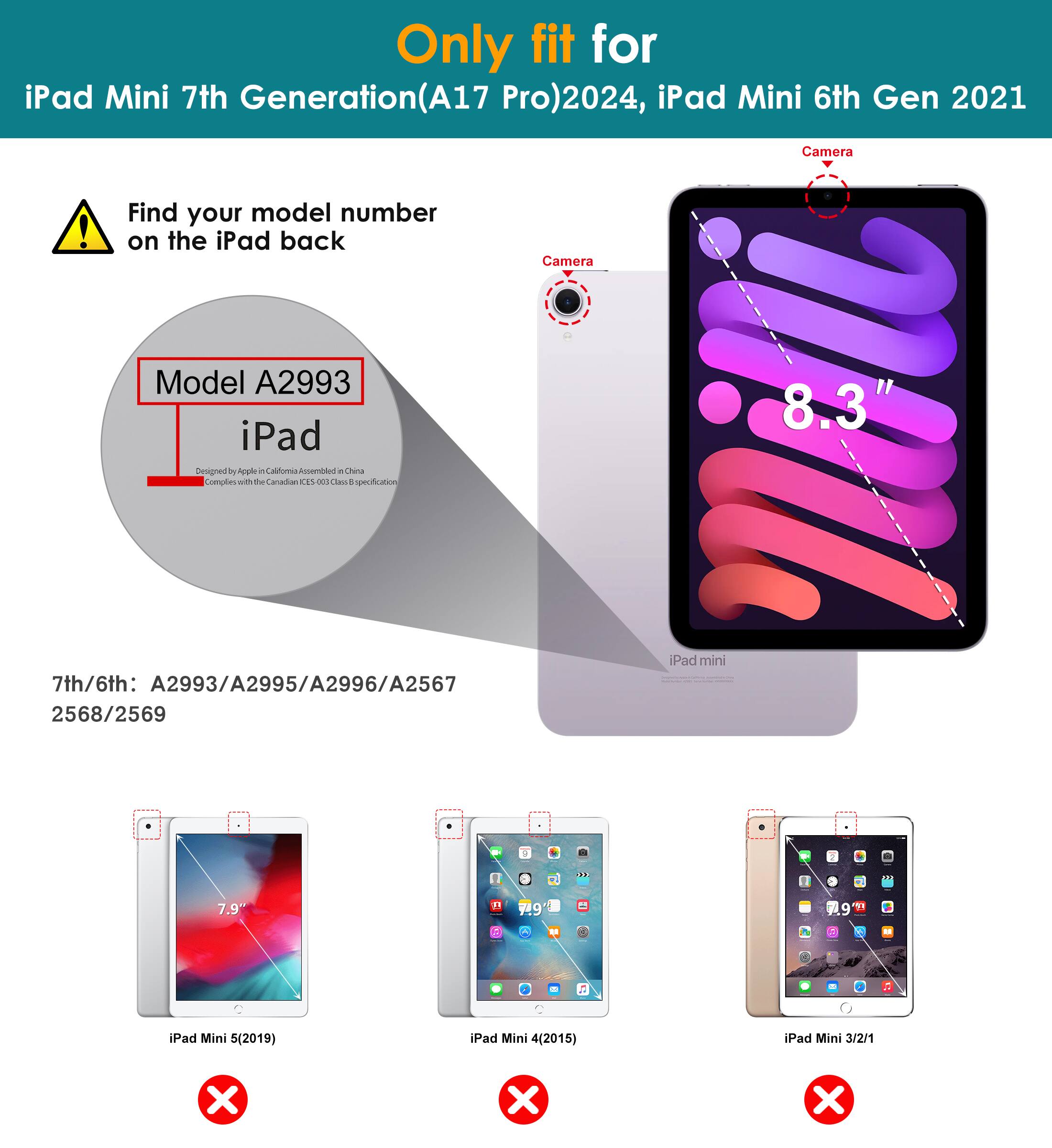Only fit for iPad Mini 7th Generation (A17 Pro) 2024, iPad Mini 6th Gen 2021

Find your model number on the iPad back

Model A2993

7th/6th: A2993/A2995/A2996/A2567 2568/2569

iPad Mini 5 (2019) ❌
iPad Mini 4 (2015) ❌
iPad Mini 3/2/1 ❌

Camera

8.3"