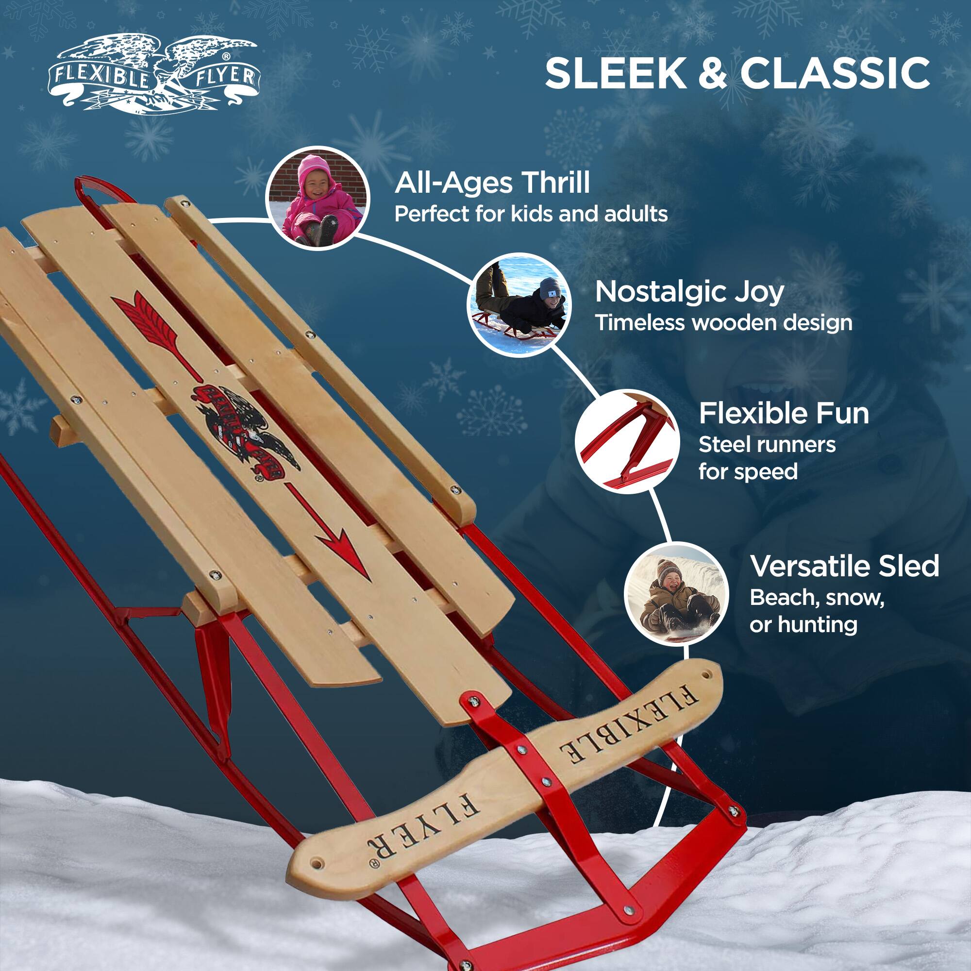 FLEXIBLE FLYER  
SLEEK & CLASSIC  

All-Ages Thrill  
Perfect for kids and adults  

Nostalgic Joy  
Timeless wooden design  

Flexible Fun  
Steel runners for speed  

Versatile Sled  
Beach, snow, or hunting  

FLEXIBLE FLYER