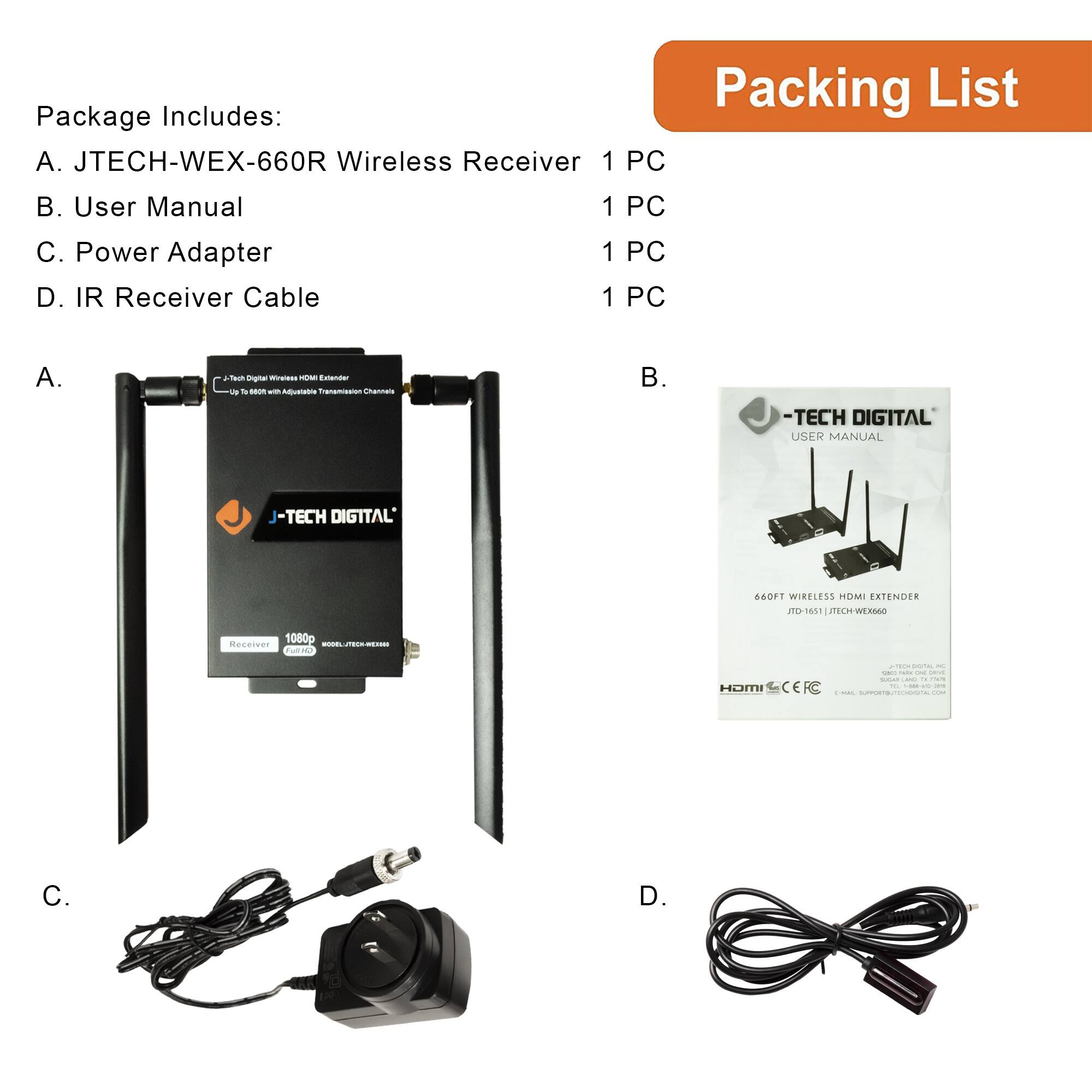 Package Includes:
A. JTECH-WEX-660R Wireless Receiver 1 PC
B. User Manual 1 PC
C. Power Adapter 1 PC
D. IR Receiver Cable 1 PC

Packing List

A. JTECH-WEX-660R Wireless Receiver

B. User Manual

C. Power Adapter

D. IR Receiver Cable