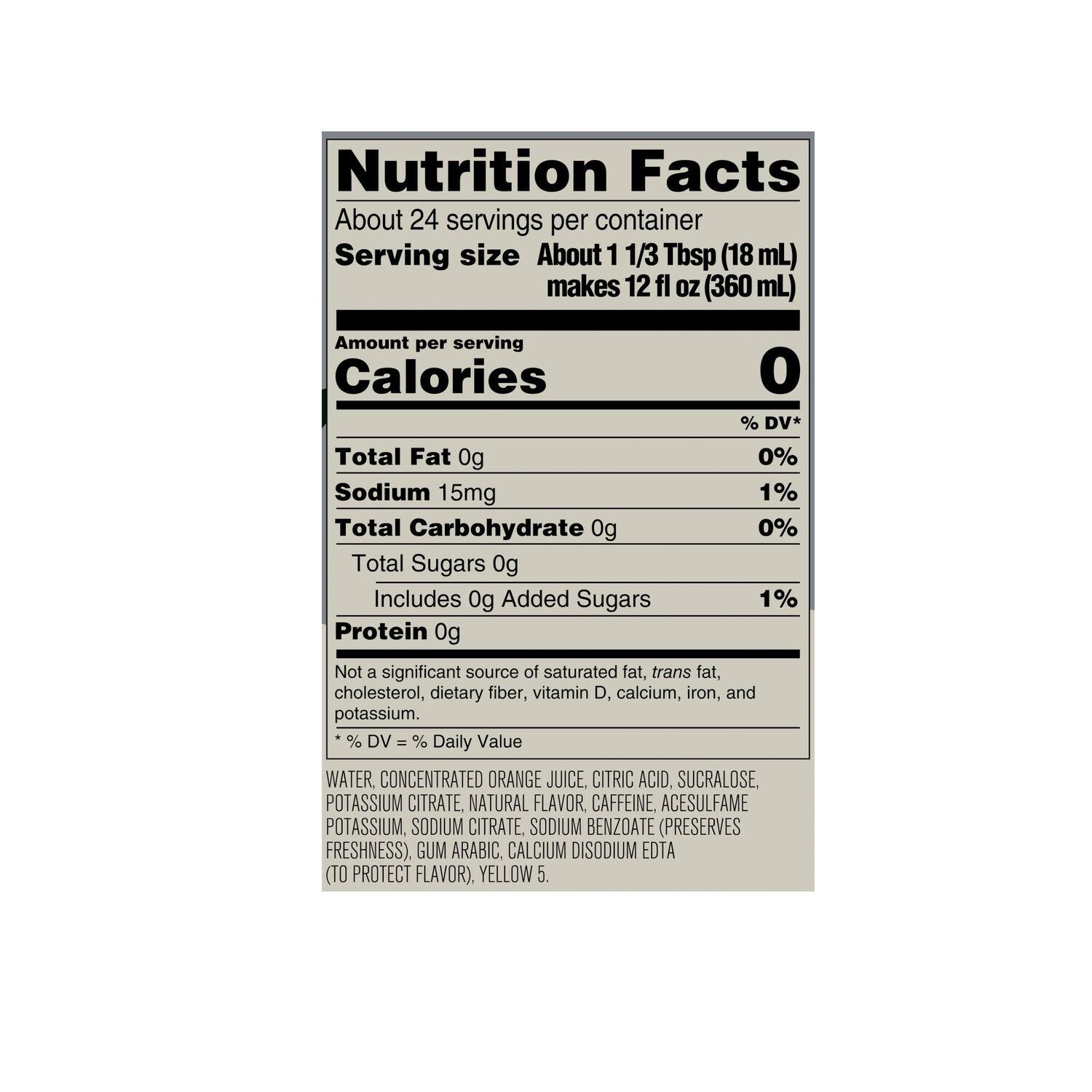 Nutrition Facts:

* About 24 servings per container
* Serving size: About 1 1/3 Tbsp (18 mL) makes 12 fl Oz (360 mL)
* Calories: 0% DV*
* Total Fat: 0g (0% DV)
* Sodium: 15mg (1% DV)
* Total Carbohydrate: 0g (0% DV)
* Total Sugars: 0g (0% DV)
* Protein: 0g (Not a significant source)
* Not a significant source of saturated fat, trans fat, cholesterol, dietary fiber, vitamin D, calcium, iron, and potassium.

Ingredients:

* Water Concentrated Orange Juice
* Citric Acid
* Sucralose
* Potassium Citrate
* Natural Flavor
* Caffeine Acesulfame Potassium
* Sodium Citrate (Preserves Freshness)
* Sodium Benzoate (Preserves Freshness)
* Gum Arabic
* Calcium Disodium EDTA (To Protect Flavor)
* Yellow 5