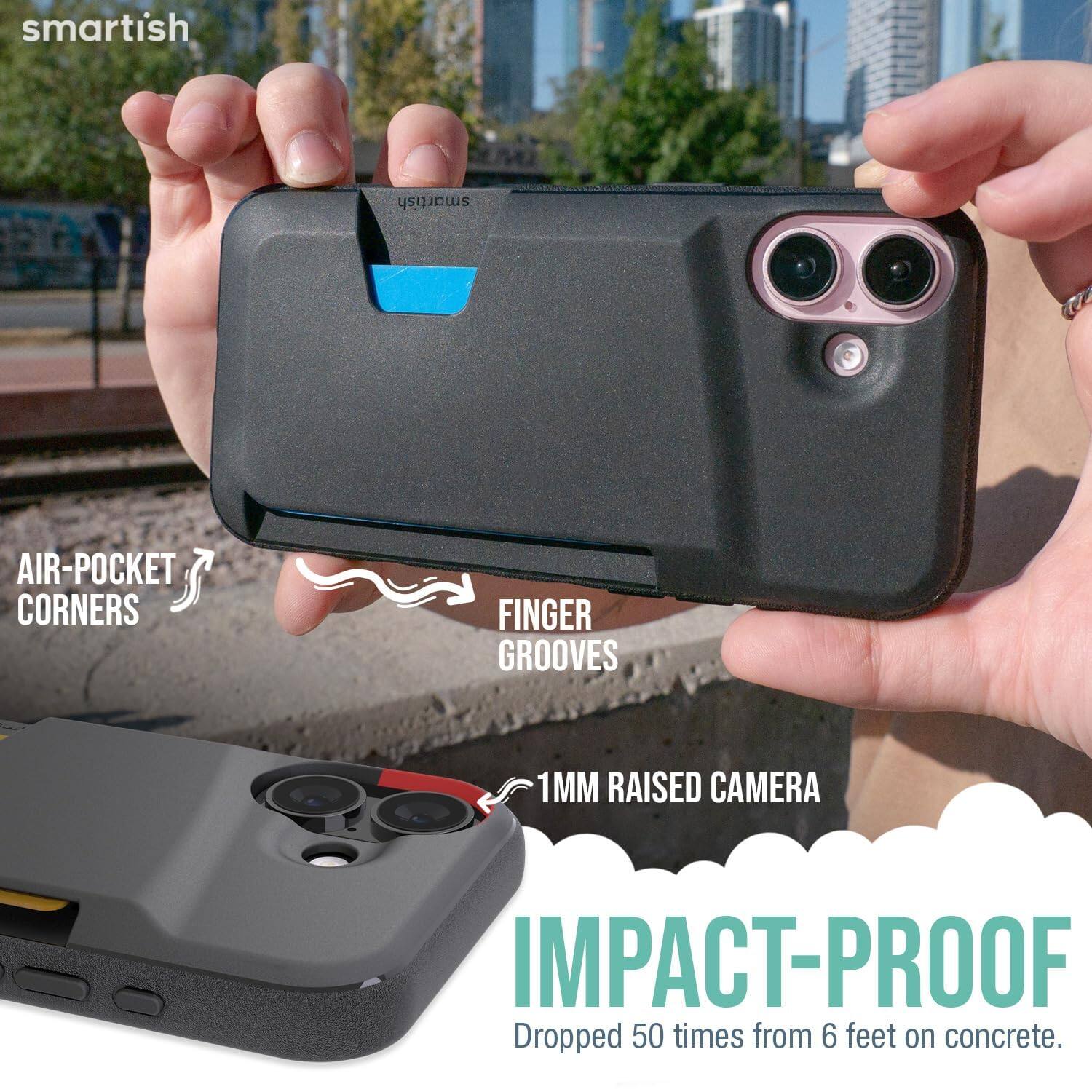 smartish  
AIR-POCKET CORNERS  
FINGER GROOVES  
1MM RAISED CAMERA  
IMPACT-PROOF  
Dropped 50 times from 6 feet on concrete.