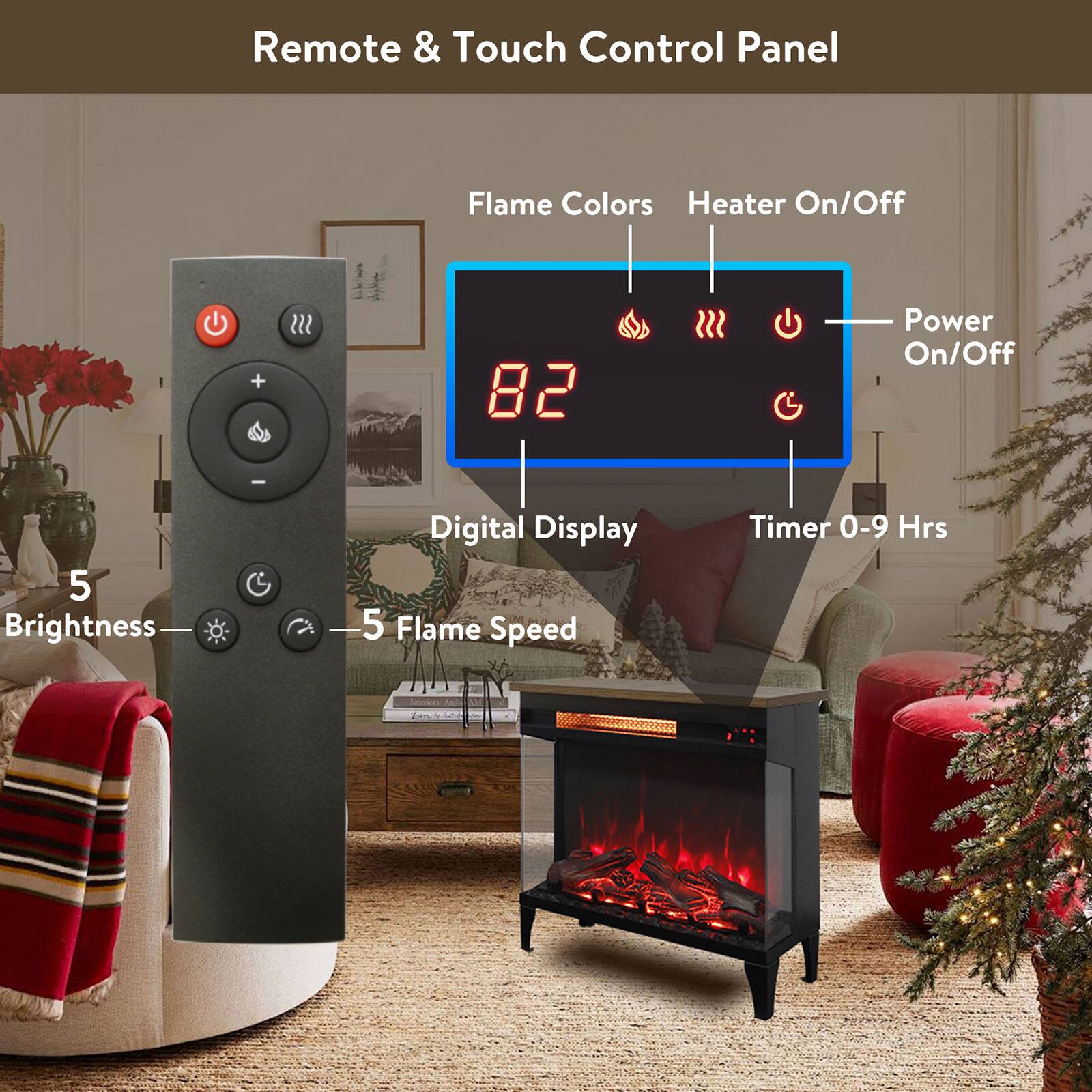 Remote & Touch Control Panel

- Flame Colors
- Heater On/Off
- Power On/Off
- Digital Display
- Timer 0-9 Hrs
- 5 Brightness
- 5 Flame Speed