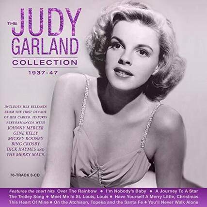 **The Judy Garland Collection 1937-47**
Includes her releases from the first decade of her career. Features performances with Johnny Mercer, Gene Kelly, Mickey Rooney, Bing Crosby, Dick Haymes, and The Merry Macs.
78-Track 3-CD
Features the chart hits:
- Over The Rainbow
- I'm Nobody's Baby
- A Journey To A Star
- The Trolley Song
- Meet Me In St. Louis, Louis
- Have Yourself A Merry Little Christmas
- This Heart Of Mine
- On the Atchison, Topeka and the Santa Fe
- You'll Never Walk Alone