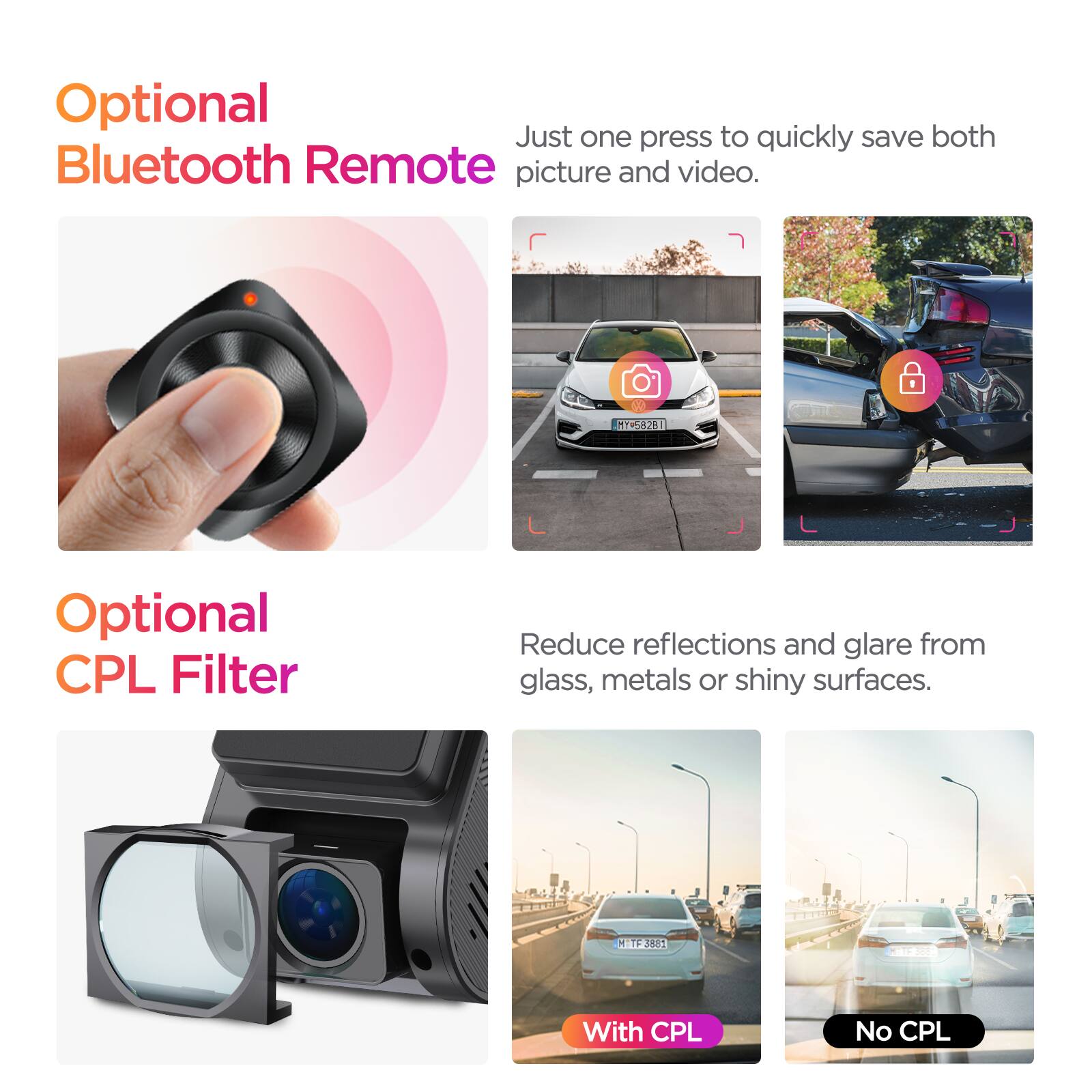 Optional Bluetooth Remote  
Just one press to quickly save both picture and video.  

Optional CPL Filter  
Reduce reflections and glare from glass, metals or shiny surfaces.  

With CPL  
No CPL