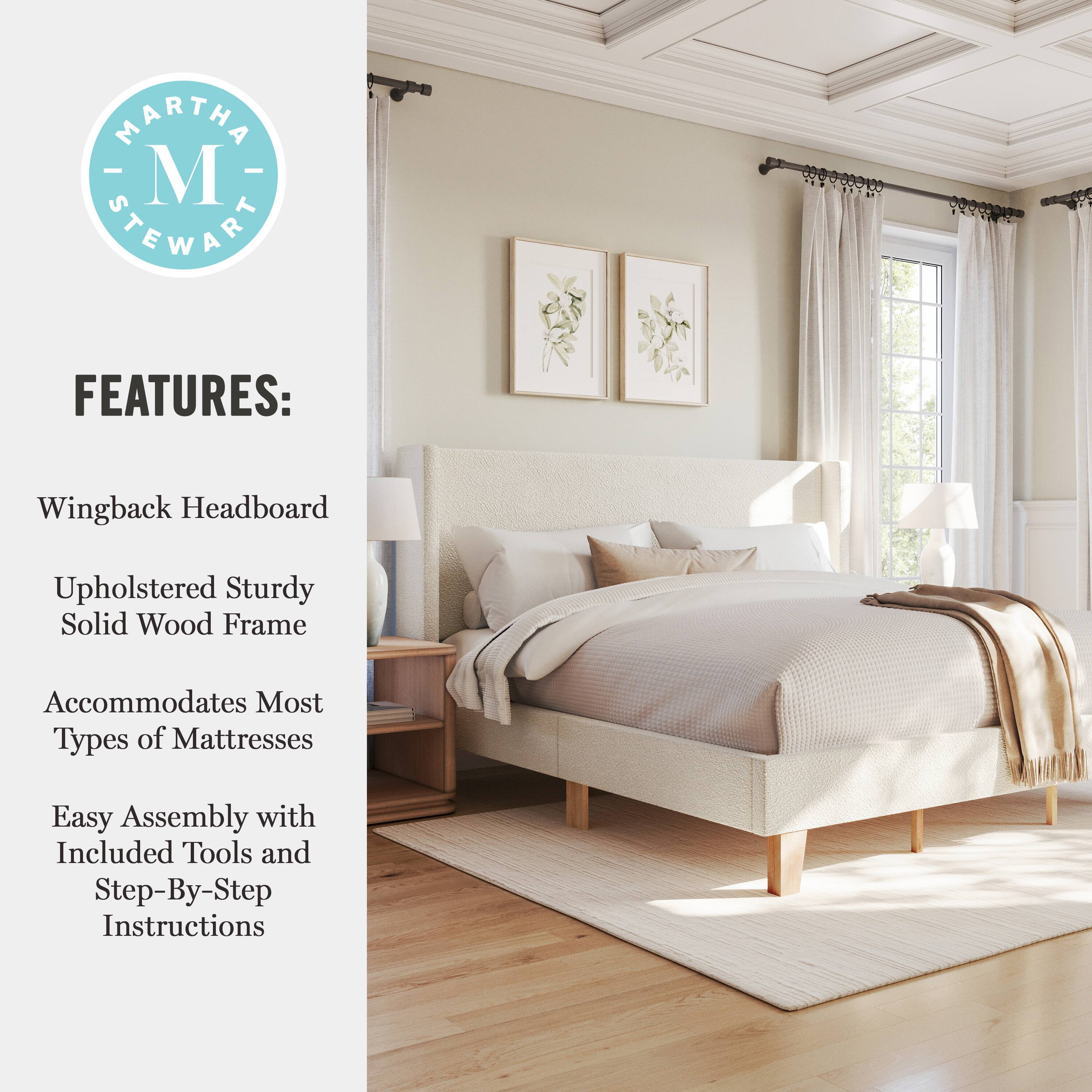 MARTHA - M STEWART FEATURES:  
- Wingback Headboard  
- Upholstered Sturdy Solid Wood Frame  
- Accommodates Most Types of Mattresses  
- Easy Assembly with Included Tools and Step-By-Step Instructions