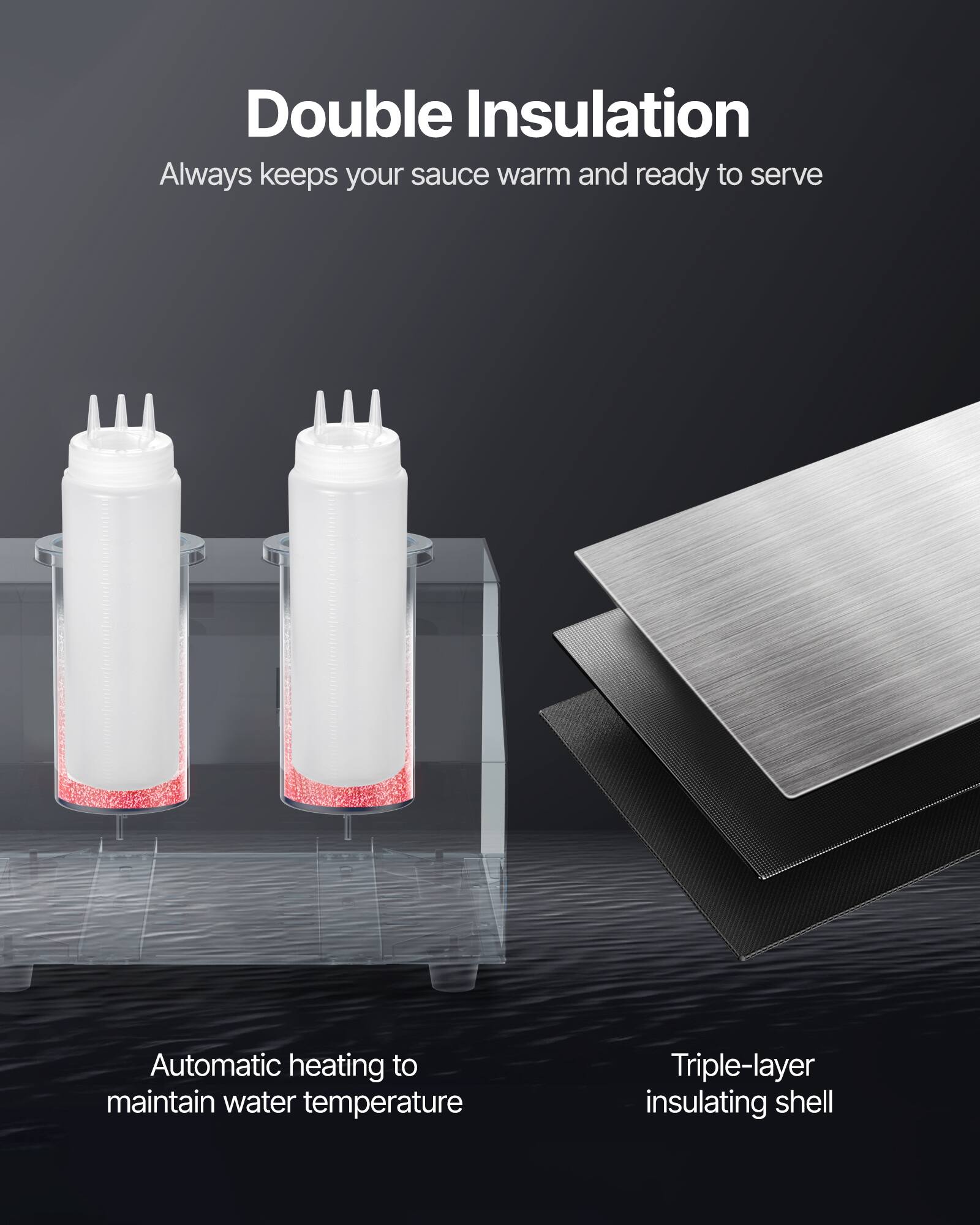 Double Insulation  
Always keeps your sauce warm and ready to serve  

Automatic heating to maintain water temperature  

Triple-layer insulating shell