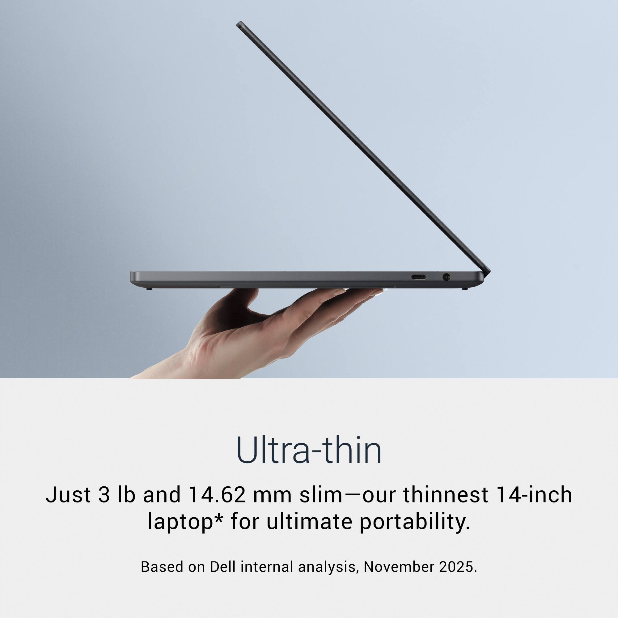 Ultra-thin

Just 3 lb and 14.62 mm slim—our thinnest 14-inch laptop* for ultimate portability.

Based on Dell internal analysis, November 2025.