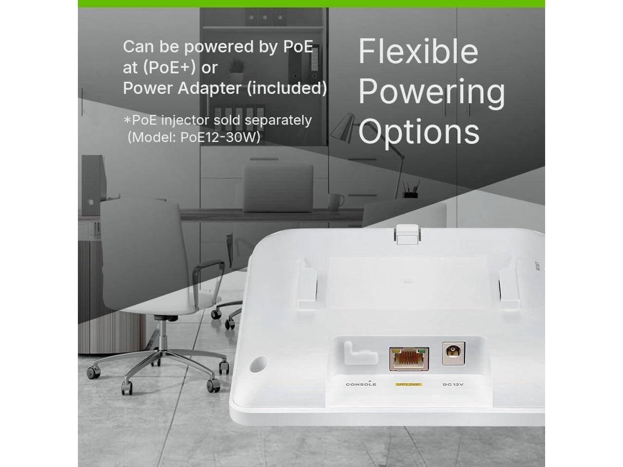 Can be powered by PoE at (PoE+) or Power Adapter (included)  
*PoE injector sold separately (Model: PoE12-30W)  

Flexible Powering Options