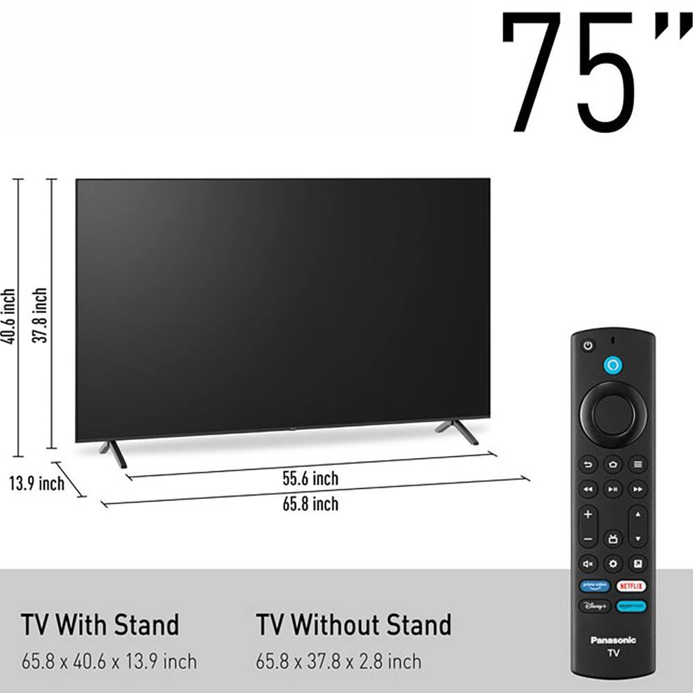 75" inch

TV With Stand: 65.8 x 40.6 x 13.9 inch

TV Without Stand: 65.8 x 37.8 x 2.8 inch

Panasonic TV
