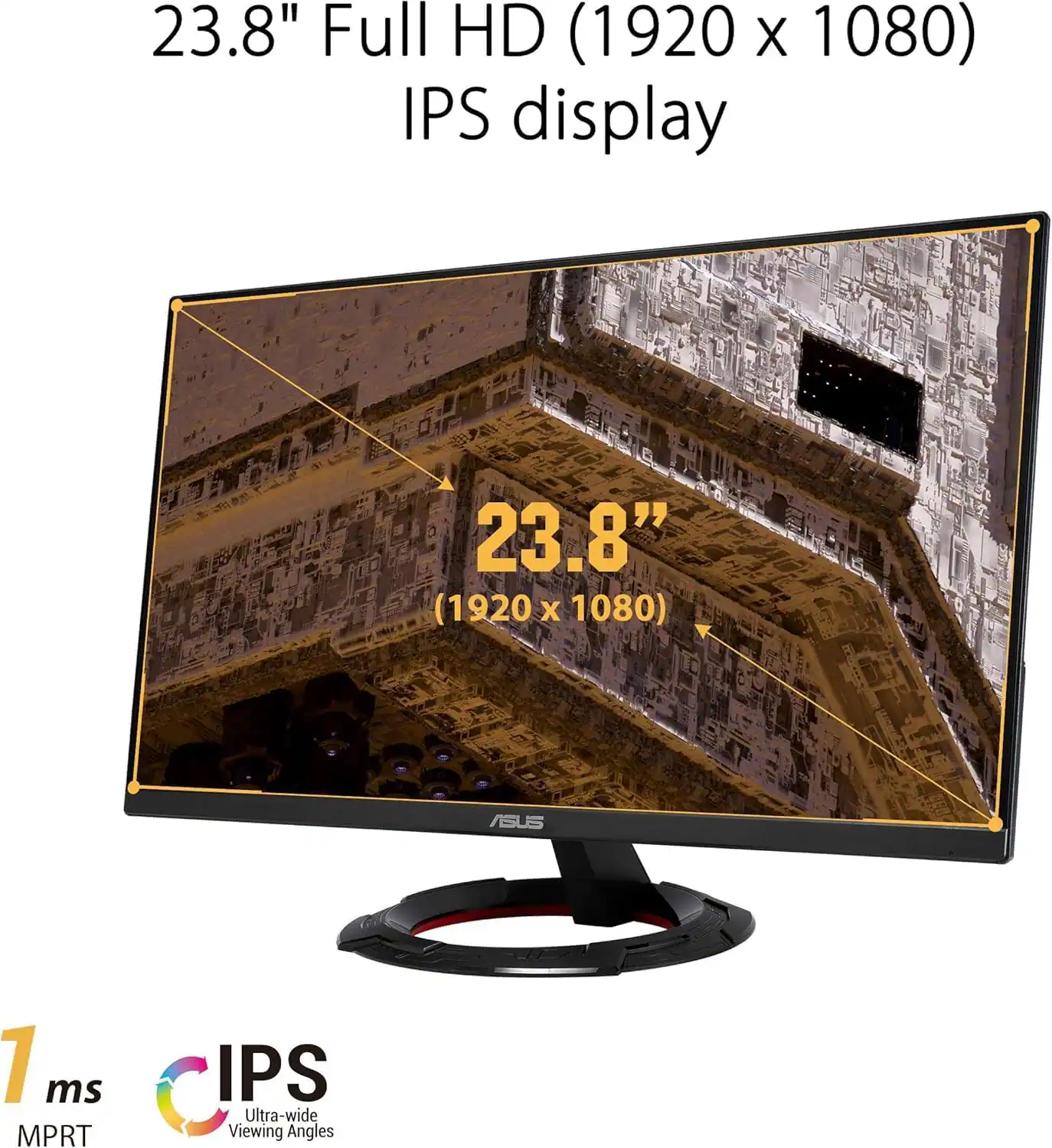 23.8" Full HD (1920 x 1080) IPS display

23.8" (1920 x 1080) ASUS

1 ms MPRT

IPS Ultra-wide Viewing Angles