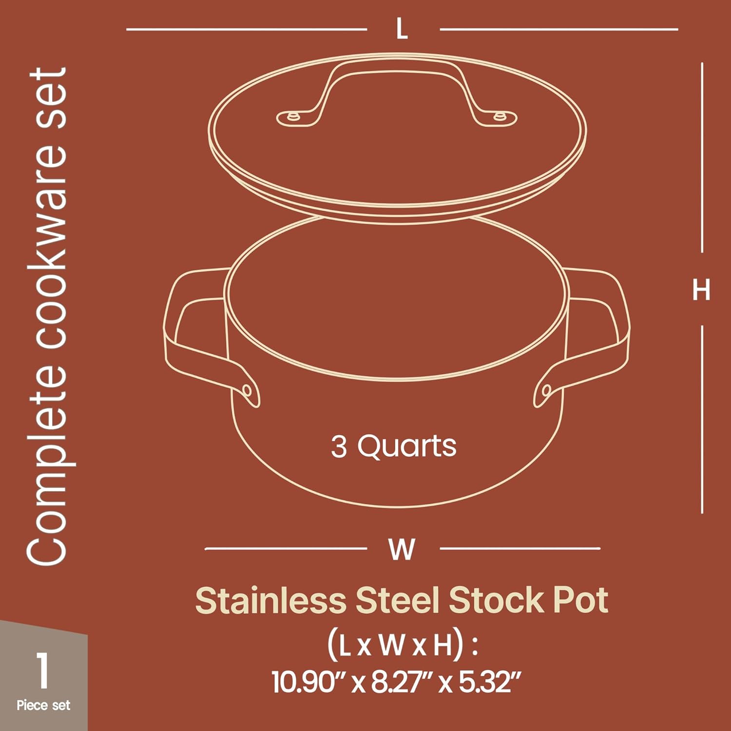 Complete cookware set

1 Piece set

3 Quarts

Stainless Steel Stock Pot

(L x W x H): 10.90" x 8.27" x 5.32"