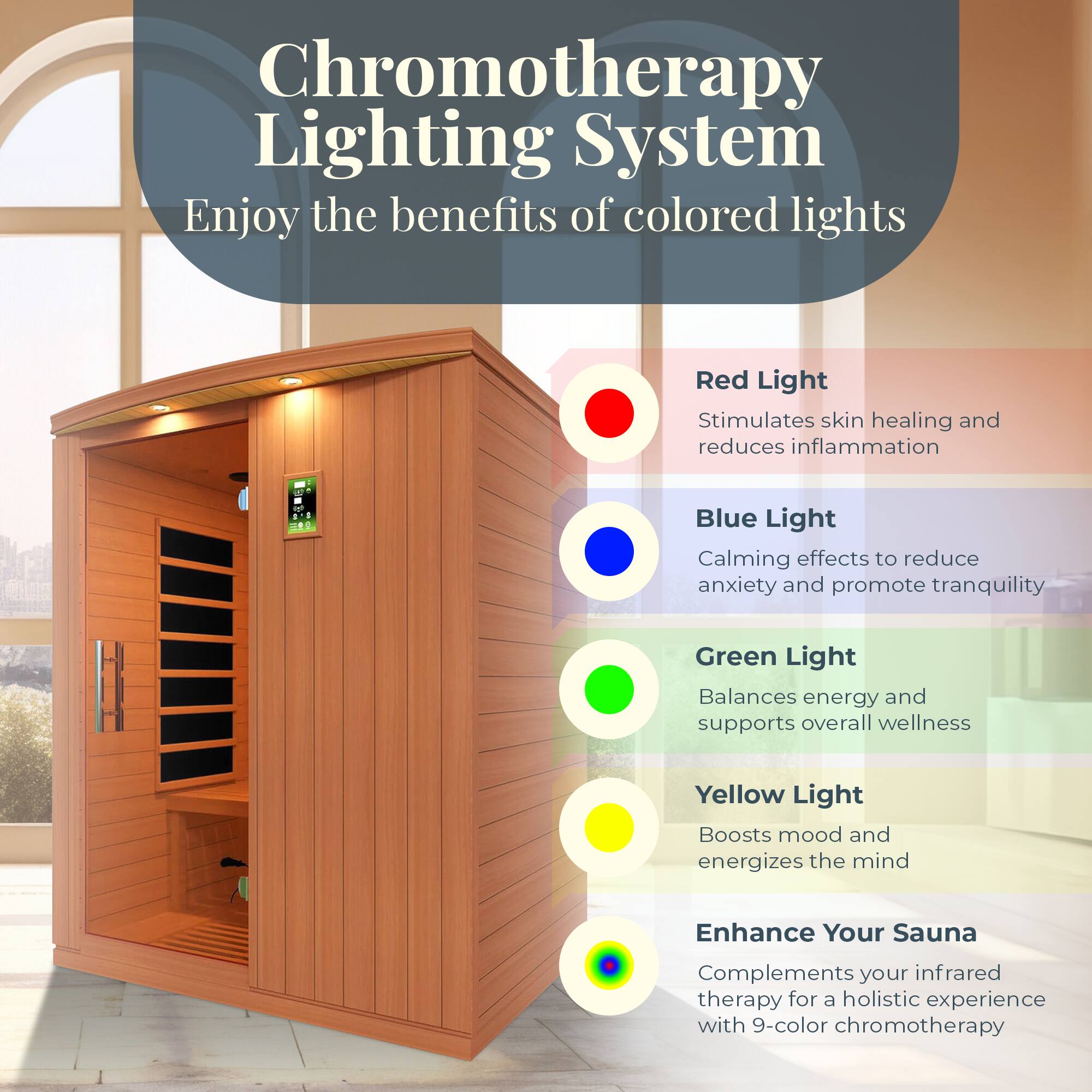 Chromotherapy Lighting System  
Enjoy the benefits of colored lights

- Red Light  
  Stimulates skin healing and reduces inflammation

- Blue Light  
  Calming effects to reduce anxiety and promote tranquility

- Green Light  
  Balances energy and supports overall wellness

- Yellow Light  
  Boosts mood and energizes the mind

Enhance Your Sauna  
Complements your infrared therapy for a holistic experience with 9-color chromotherapy