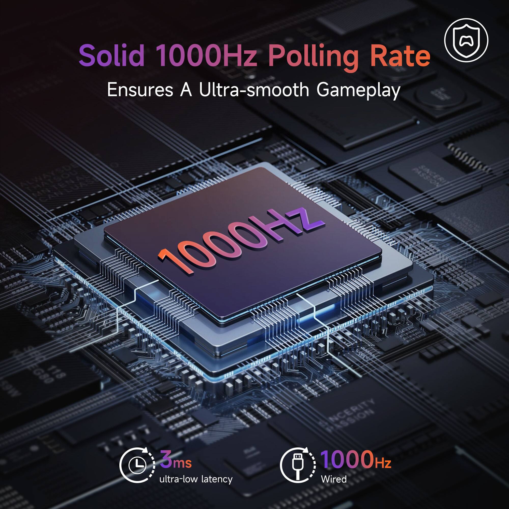 Solid 1000Hz Polling Rate  
Ensures A Ultra-smooth Gameplay  

1000Hz  
3ms ultra-low latency  
1000Hz Wired