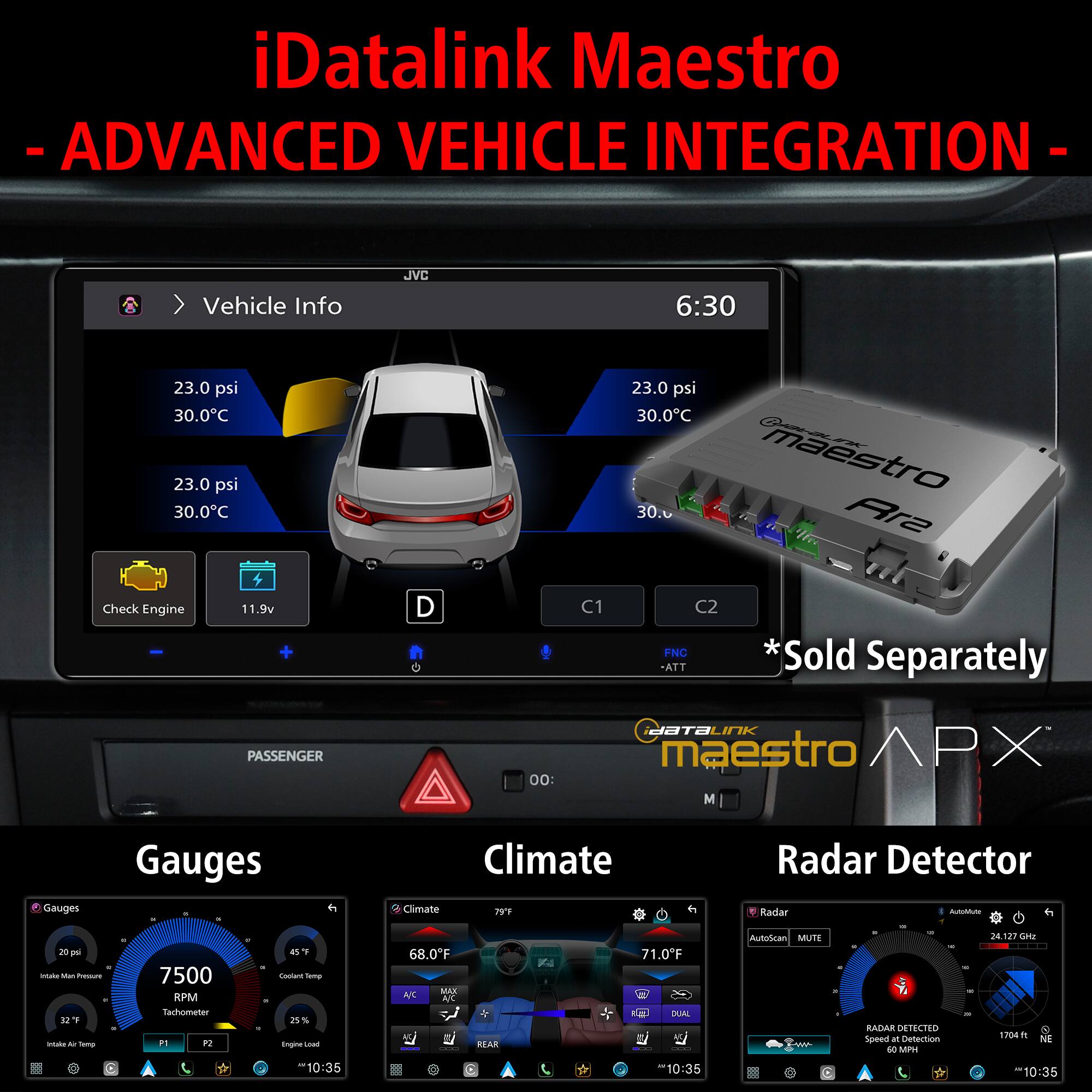 iDatalink Maestro - ADVANCED VEHICLE INTEGRATION

Vehicle Info
- 23.0 psi
- 30.0°C
- Check Engine
- 11.9v
- C1
- C2
- ATT
- *Sold Separately

Gauges
- 7500 RPM
- 20 psi (Ind. Main Air Pressure)
- 45°F (Coolant Temp)
- 32°F (Intake Air Temp)
- 25% (Engine Load)
- 10:35

Climate
- 68.0°F (A/C)
- 71.0°F (Driver)
- 79°F (Passenger)
- 10:35

Radar Detector
- RADAR DETECTED
- SPEED LIMIT 50 MPH
- 1704 FT
- 24.227 GHz
- 10:35

iDatalink Maestro APX