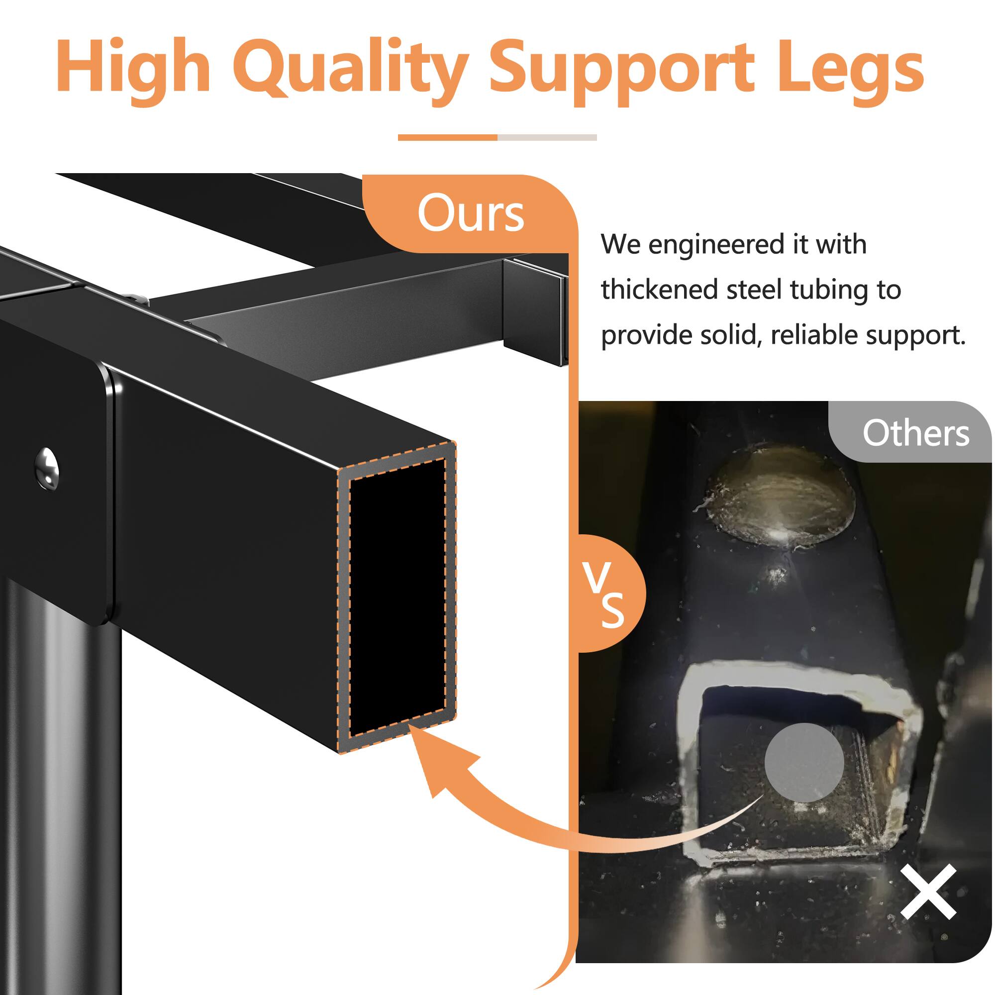 High Quality Support Legs

Ours
We engineered it with thickened steel tubing to provide solid, reliable support.

Others