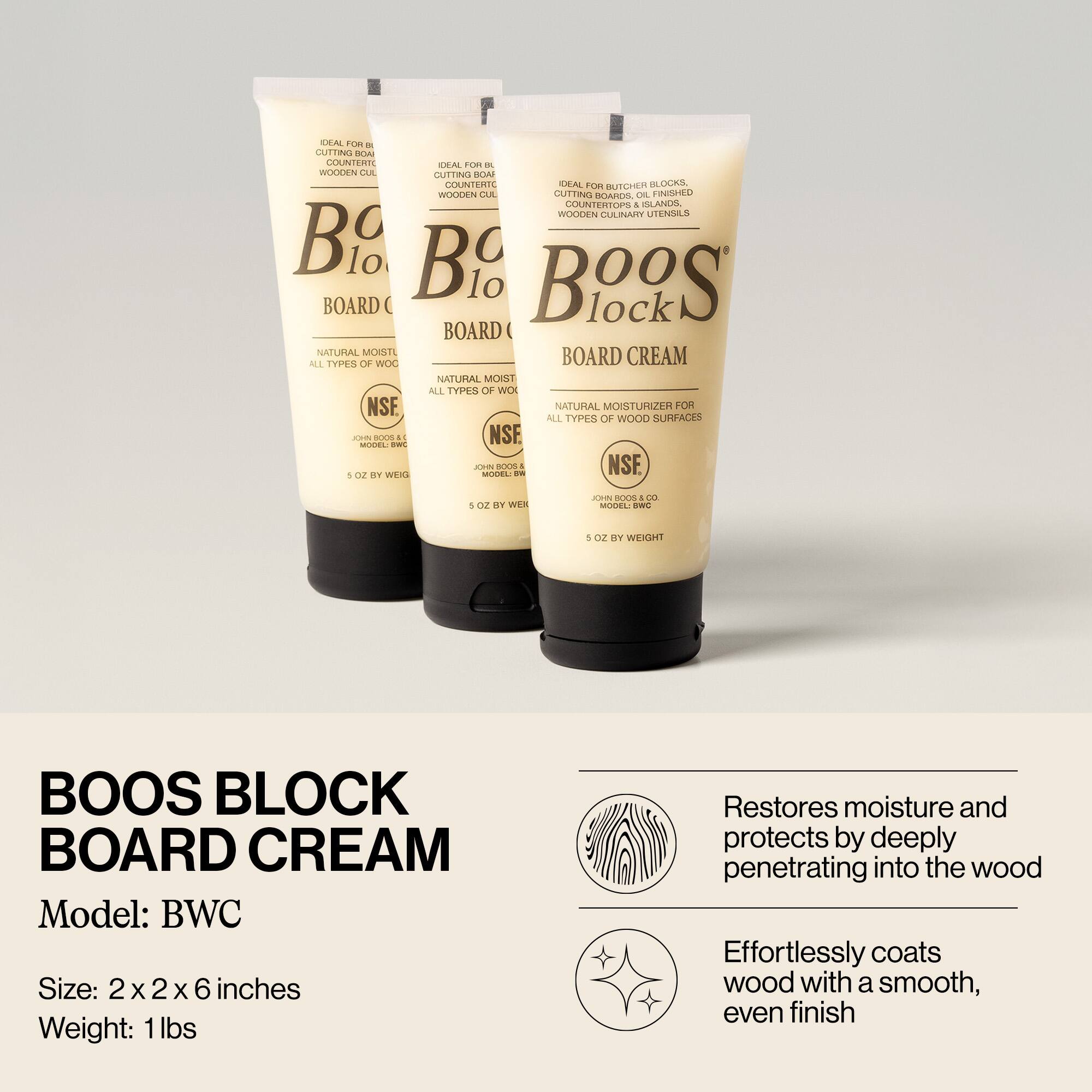 **BOOS BLOCK BOARD CREAM**

**Model:** BWC

**Size:** 2 x 2 x 6 inches

**Weight:** 1 lbs

**Restores moisture and protects by deeply penetrating into the wood**

**Effortlessly coats wood with a smooth, even finish**

---

**IDEAL FOR BUTCHER BLOCKS, CUTTING BOARDS, OIL-FINISHED WOODEN CULINARY UTENSILS**

**NATURAL MOISTURIZER FOR ALL TYPES OF WOOD SURFACES**

**NSF**

**JOHN BOOS & CO.**

**MODEL: BWC**

**5 OZ BY WEIGHT**